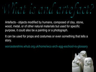 Artefacts - objects modified by humans, composed of clay, stone, wood, metal, or of other natural materials but used for specific purpose, it could also be a painting or a photograph.  It can be used for props and costumes or even something that tells a story. worcestershire.whub.org.uk/home/wcc-arch-agg-eschool-rs-glossary What is and artefact? 