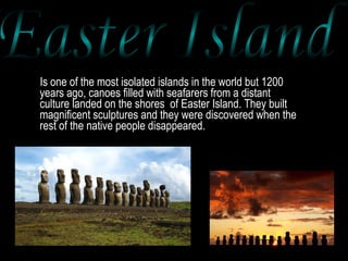 Is one of the most isolated islands in the world but 1200 years ago, canoes filled with seafarers from a distant culture landed on the shores  of Easter Island. They built magnificent sculptures and they were discovered when the rest of the native people disappeared.  Easter Island 
