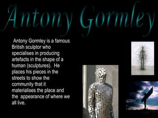 Antony Gormley is a famous British sculptor who specialises in producing artefacts in the shape of a human (sculptures).  He  places his pieces in the streets to show the community that it materialises the place and the  appearance of where we all live.  Antony Gormley 
