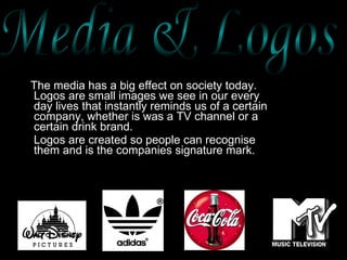 The media has a big effect on society today. Logos are small images we see in our every day lives that instantly reminds us of a certain company, whether is was a TV channel or a certain drink brand.  Logos are created so people can recognise them and is the companies signature mark. Media & Logos  