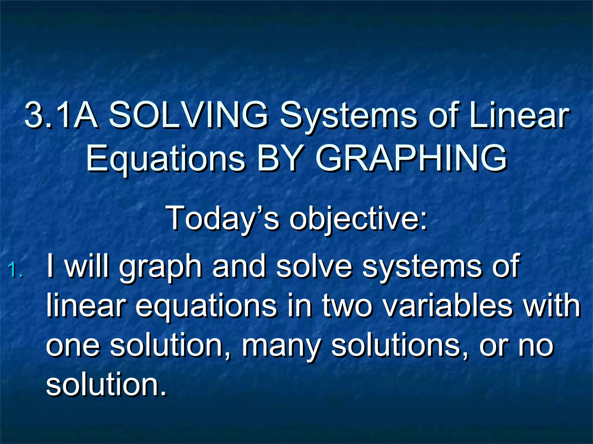 3.1A SOLVING Systems of Linear
Equations BY GRAPHING
Today’s objective:
1. I will graph and solve systems of
linear equations in two variables with
one solution, many solutions, or no
solution.