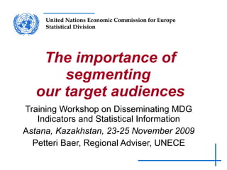 The importance of segmenting  our target audiences Training Workshop on Disseminating MDG Indicators and Statistical Information A stana, Kazakhstan, 23-25 November 2009 Petteri Baer, Regional Adviser, UNECE 