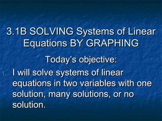 3.1B SOLVING Systems of Linear
    Equations BY GRAPHING
               Today’s objective:
1.   I will solve systems of linear
     equations in two variables with one
     solution, many solutions, or no
     solution.
 
