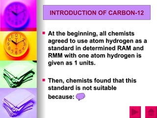 INTRODUCTION OF CARBON-12


   At the beginning, all chemists
    agreed to use atom hydrogen as a
    standard in determined RAM and
    RMM with one atom hydrogen is
    given as 1 units.

   Then, chemists found that this
    standard is not suitable
    because:
 