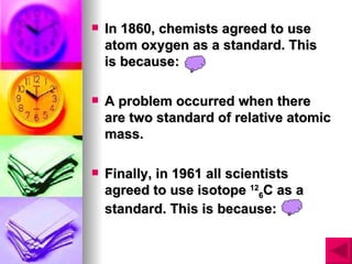    In 1860, chemists agreed to use
    atom oxygen as a standard. This
    is because:

   A problem occurred when there
    are two standard of relative atomic
    mass.

   Finally, in 1961 all scientists
    agreed to use isotope 126C as a
    standard. This is because:
 