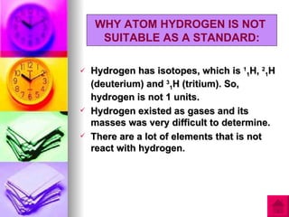 WHY ATOM HYDROGEN IS NOT
     SUITABLE AS A STANDARD:

   Hydrogen has isotopes, which is 11H, 21H
    (deuterium) and 31H (tritium). So,
    hydrogen is not 1 units.
   Hydrogen existed as gases and its
    masses was very difficult to determine.
   There are a lot of elements that is not
    react with hydrogen.
 