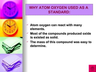 WHY ATOM OXYGEN USED AS A
           STANDARD:


   Atom oxygen can react with many
    elements.
   Most of the compounds produced oxide
    is existed as solid.
   The mass of this compound was easy to
    determine.
 