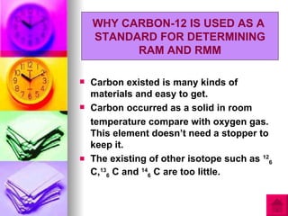 WHY CARBON-12 IS USED AS A
    STANDARD FOR DETERMINING
          RAM AND RMM

   Carbon existed is many kinds of
    materials and easy to get.
   Carbon occurred as a solid in room
    temperature compare with oxygen gas.
    This element doesn’t need a stopper to
    keep it.
   The existing of other isotope such as 126
    C,136 C and 146 C are too little.
 