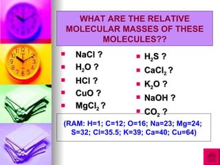 WHAT ARE THE RELATIVE
    MOLECULAR MASSES OF THESE
          MOLECULES??
    NaCl ?          H2S ?
    H2O ?           CaCl2 ?
    HCl ?           K2O ?
    CuO ?           NaOH ?
    MgCl2 ?
                     CO2 ?
(RAM: H=1; C=12; O=16; Na=23; Mg=24;
  S=32; Cl=35.5; K=39; Ca=40; Cu=64)
 