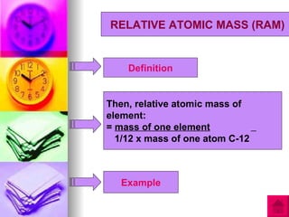 RELATIVE ATOMIC MASS (RAM)


    Definition


Then, relative atomic mass of
element:
= mass of one element
  1/12 x mass of one atom C-12



   Example
 