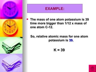 EXAMPLE:

   The mass of one atom potassium is 39
    time more bigger than 1/12 x mass of
    one atom C-12.

    So, relative atomic mass for one atom
                 potassium is 39.


                  K = 39
 