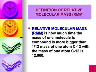 DEFINITION OF RELATIVE
      MOLECULAR MASS (RMM)


   RELATIVE MOLECULAR MASS
    (RMM) is how much time the
    mass of one molecule is
    compound is more bigger than
    1/12 mass of one atom C-12 with
    the mass of one atom C-12 is
    12.000.
 