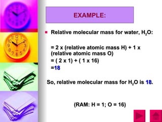 EXAMPLE:

   Relative molecular mass for water, H2O:

    = 2 x (relative atomic mass H) + 1 x
    (relative atomic mass O)
    = ( 2 x 1) + ( 1 x 16)
    =18

So, relative molecular mass for H2O is 18.



             (RAM: H = 1; O = 16)
 