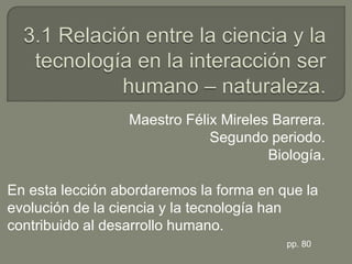 3.1 Relación entre la ciencia y la tecnología en la interacción ser humano – naturaleza. Maestro Félix Mireles Barrera. Segundo periodo. Biología. En esta lección abordaremos la forma en que la evolución de la ciencia y la tecnología han contribuido al desarrollo humano. pp. 80 