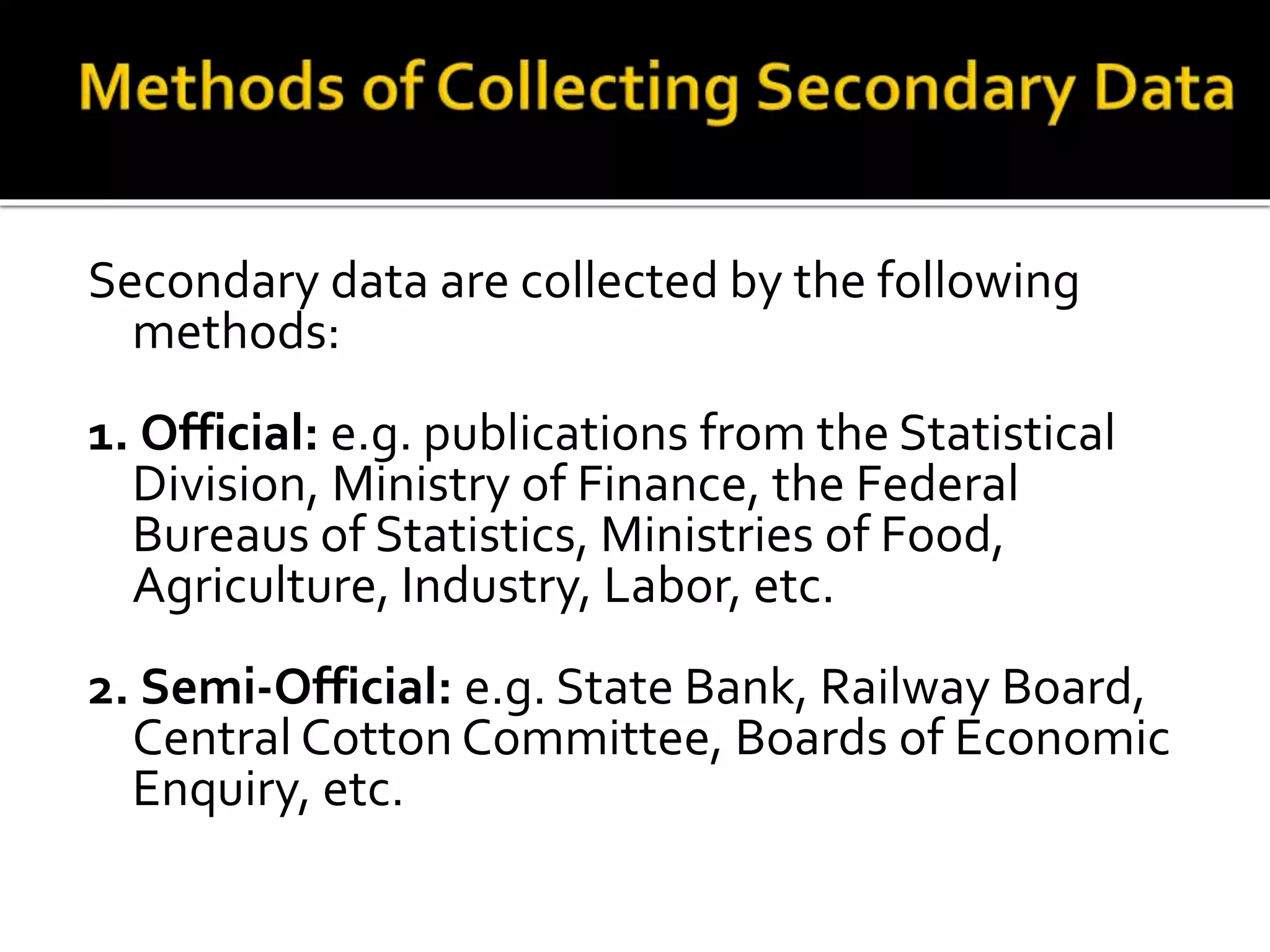 Secondary data are collected by the following
methods:
1. Official: e.g. publications from the Statistical
Division, Ministry of Finance, the Federal
Bureaus of Statistics, Ministries of Food,
Agriculture, Industry, Labor, etc.
2. Semi-Official: e.g. State Bank, Railway Board,
Central Cotton Committee, Boards of Economic
Enquiry, etc.
 