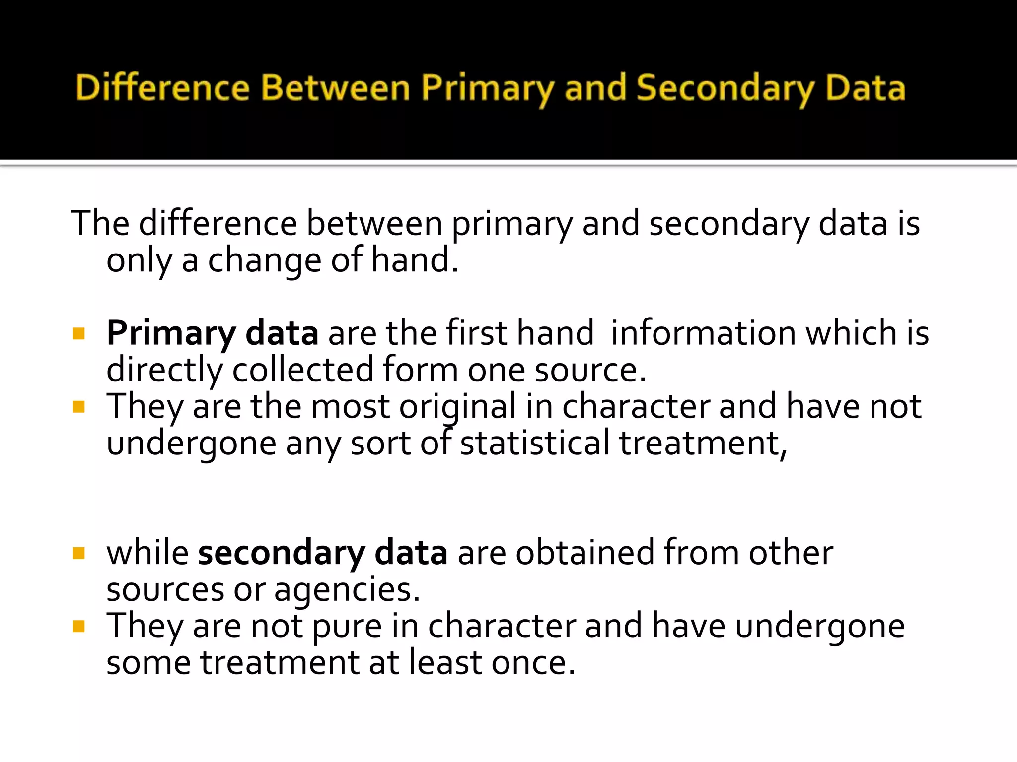 The difference between primary and secondary data is
only a change of hand.
 Primary data are the first hand information which is
directly collected form one source.
 They are the most original in character and have not
undergone any sort of statistical treatment,
 while secondary data are obtained from other
sources or agencies.
 They are not pure in character and have undergone
some treatment at least once.
 