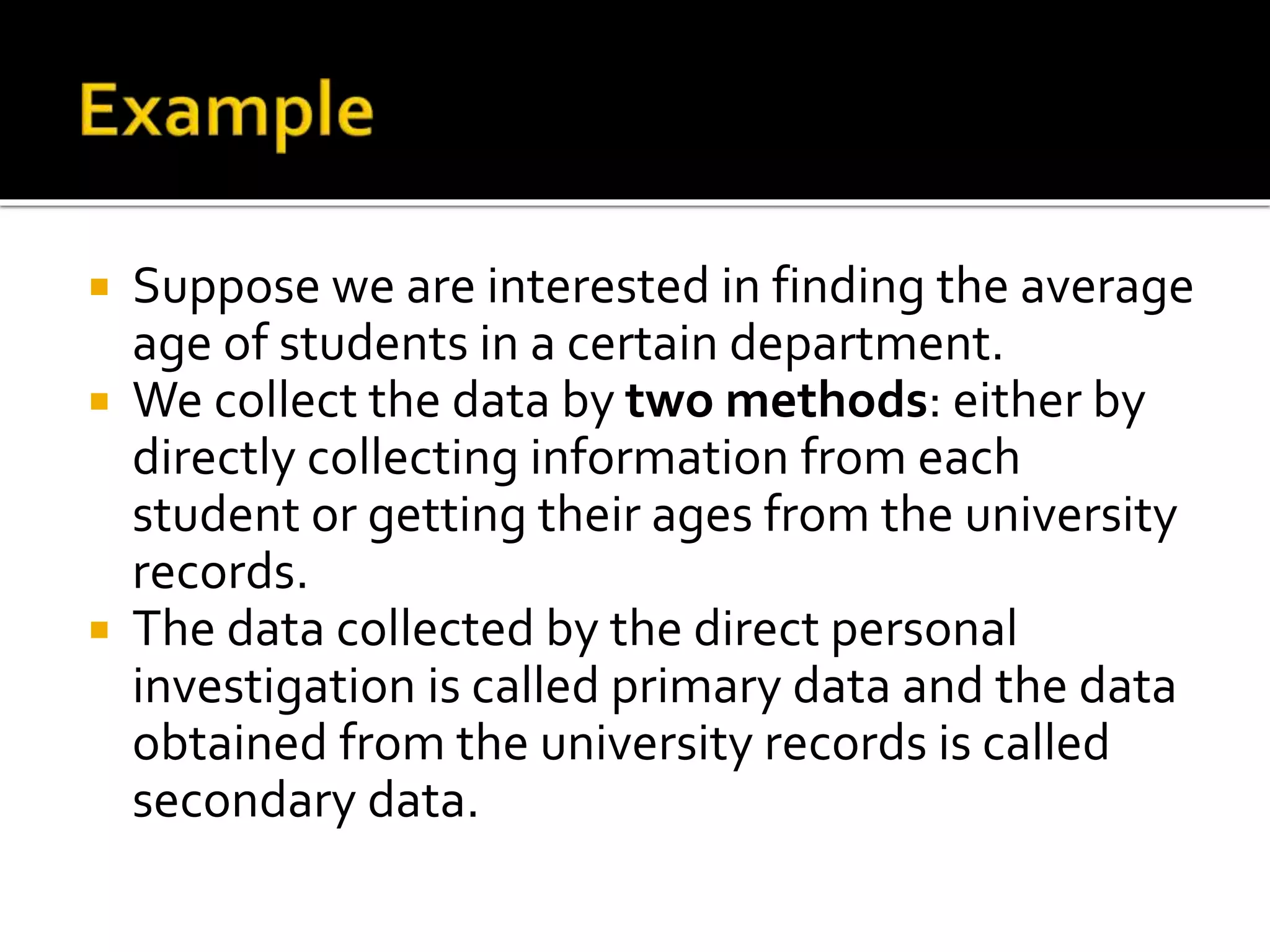  Suppose we are interested in finding the average
age of students in a certain department.
 We collect the data by two methods: either by
directly collecting information from each
student or getting their ages from the university
records.
 The data collected by the direct personal
investigation is called primary data and the data
obtained from the university records is called
secondary data.
 