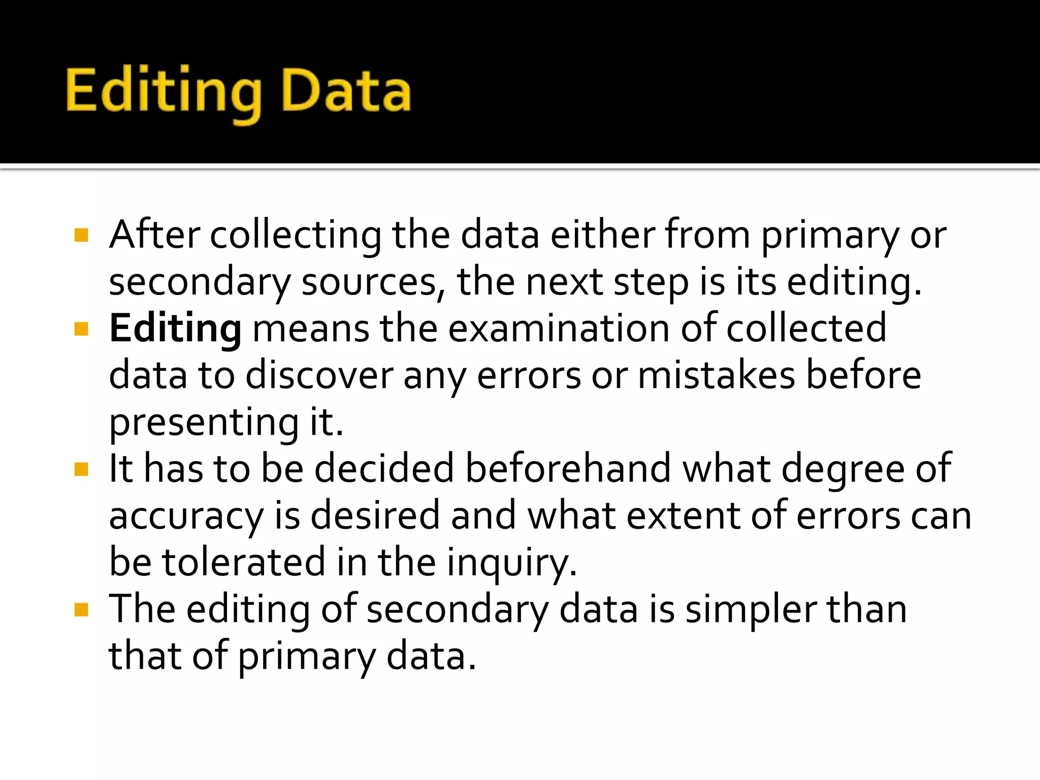  After collecting the data either from primary or
secondary sources, the next step is its editing.
 Editing means the examination of collected
data to discover any errors or mistakes before
presenting it.
 It has to be decided beforehand what degree of
accuracy is desired and what extent of errors can
be tolerated in the inquiry.
 The editing of secondary data is simpler than
that of primary data.
 