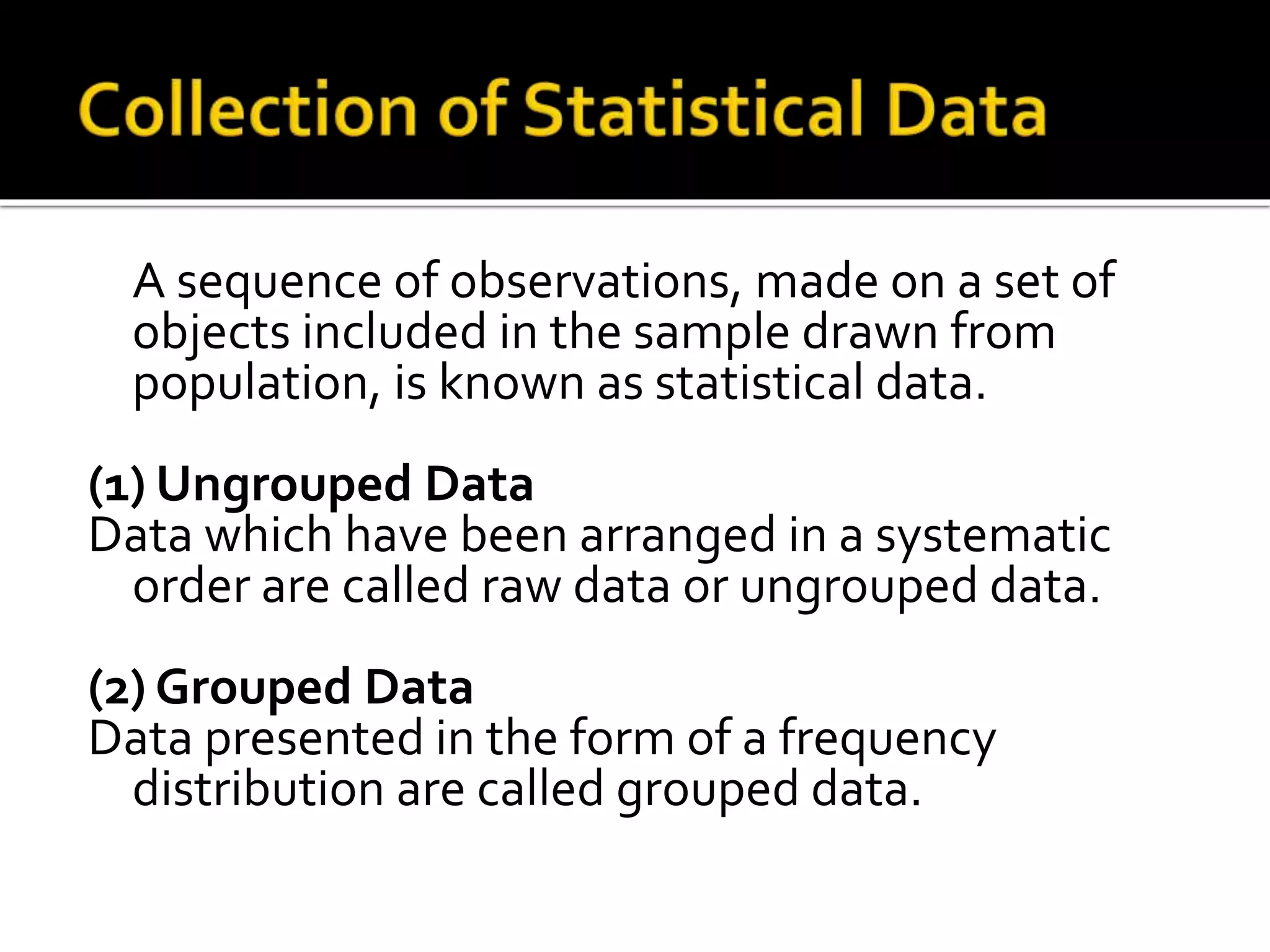 A sequence of observations, made on a set of
objects included in the sample drawn from
population, is known as statistical data.
(1) Ungrouped Data
Data which have been arranged in a systematic
order are called raw data or ungrouped data.
(2) Grouped Data
Data presented in the form of a frequency
distribution are called grouped data.
 