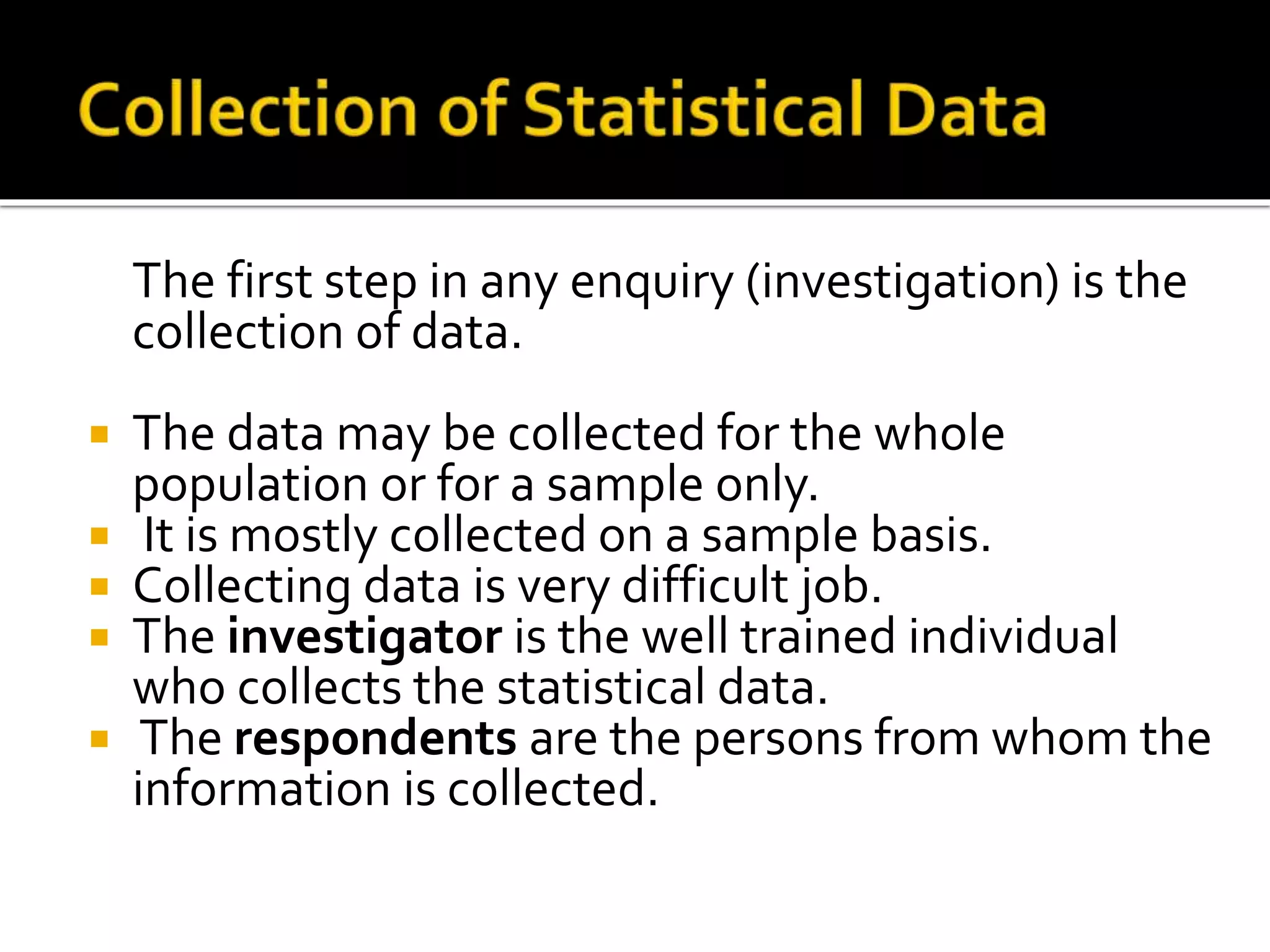 The first step in any enquiry (investigation) is the
collection of data.
 The data may be collected for the whole
population or for a sample only.
 It is mostly collected on a sample basis.
 Collecting data is very difficult job.
 The investigator is the well trained individual
who collects the statistical data.
 The respondents are the persons from whom the
information is collected.
 