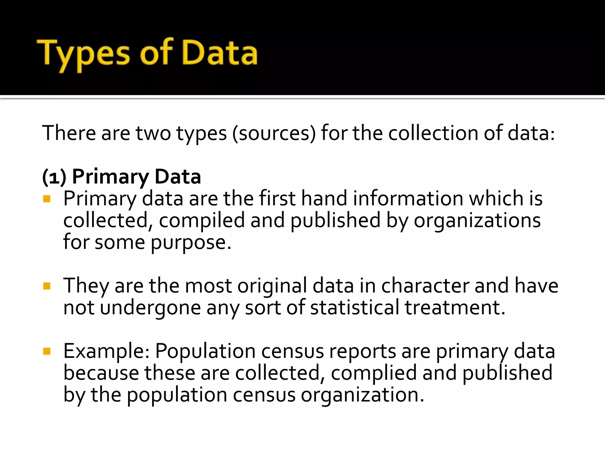 There are two types (sources) for the collection of data:
(1) Primary Data
 Primary data are the first hand information which is
collected, compiled and published by organizations
for some purpose.
 They are the most original data in character and have
not undergone any sort of statistical treatment.
 Example: Population census reports are primary data
because these are collected, complied and published
by the population census organization.
 