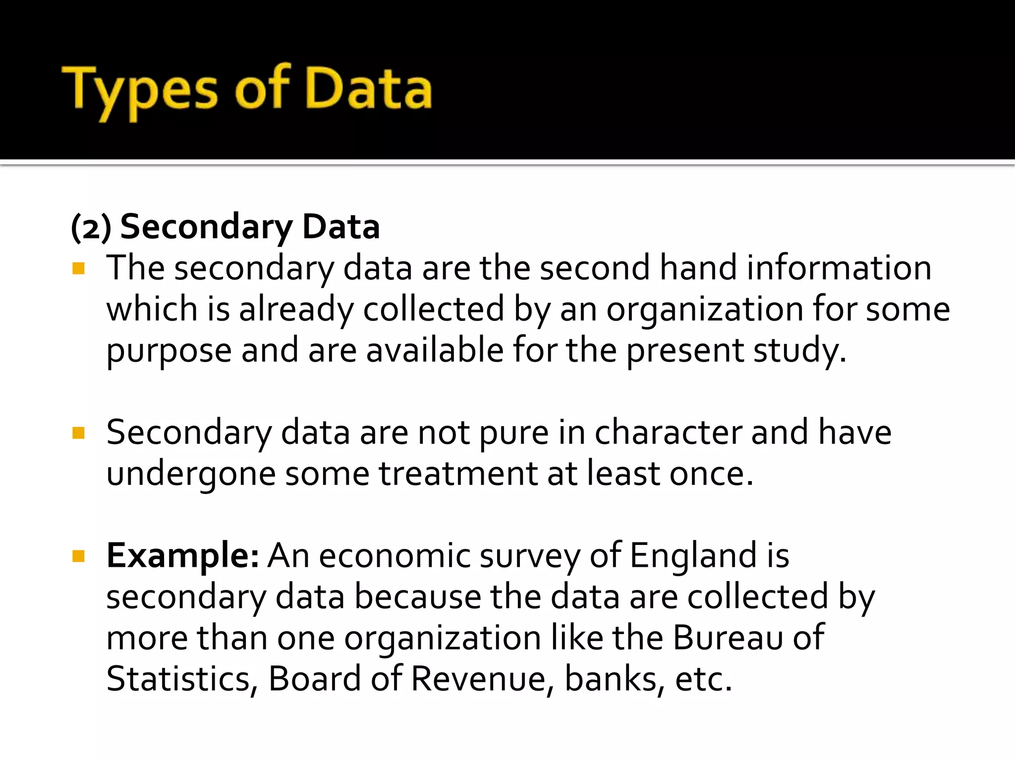 (2) Secondary Data
 The secondary data are the second hand information
which is already collected by an organization for some
purpose and are available for the present study.
 Secondary data are not pure in character and have
undergone some treatment at least once.
 Example: An economic survey of England is
secondary data because the data are collected by
more than one organization like the Bureau of
Statistics, Board of Revenue, banks, etc.
 