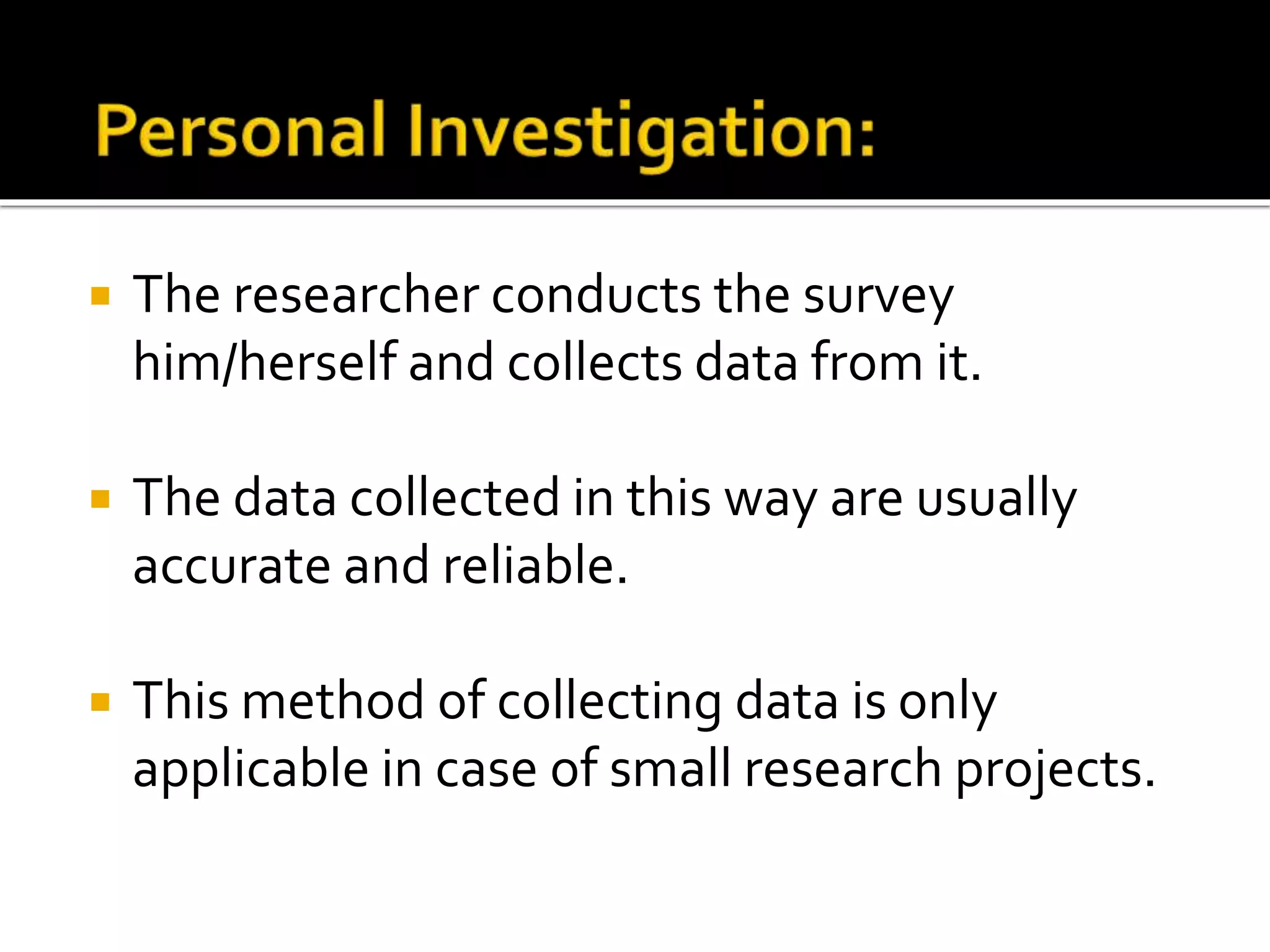  The researcher conducts the survey
him/herself and collects data from it.
 The data collected in this way are usually
accurate and reliable.
 This method of collecting data is only
applicable in case of small research projects.
 