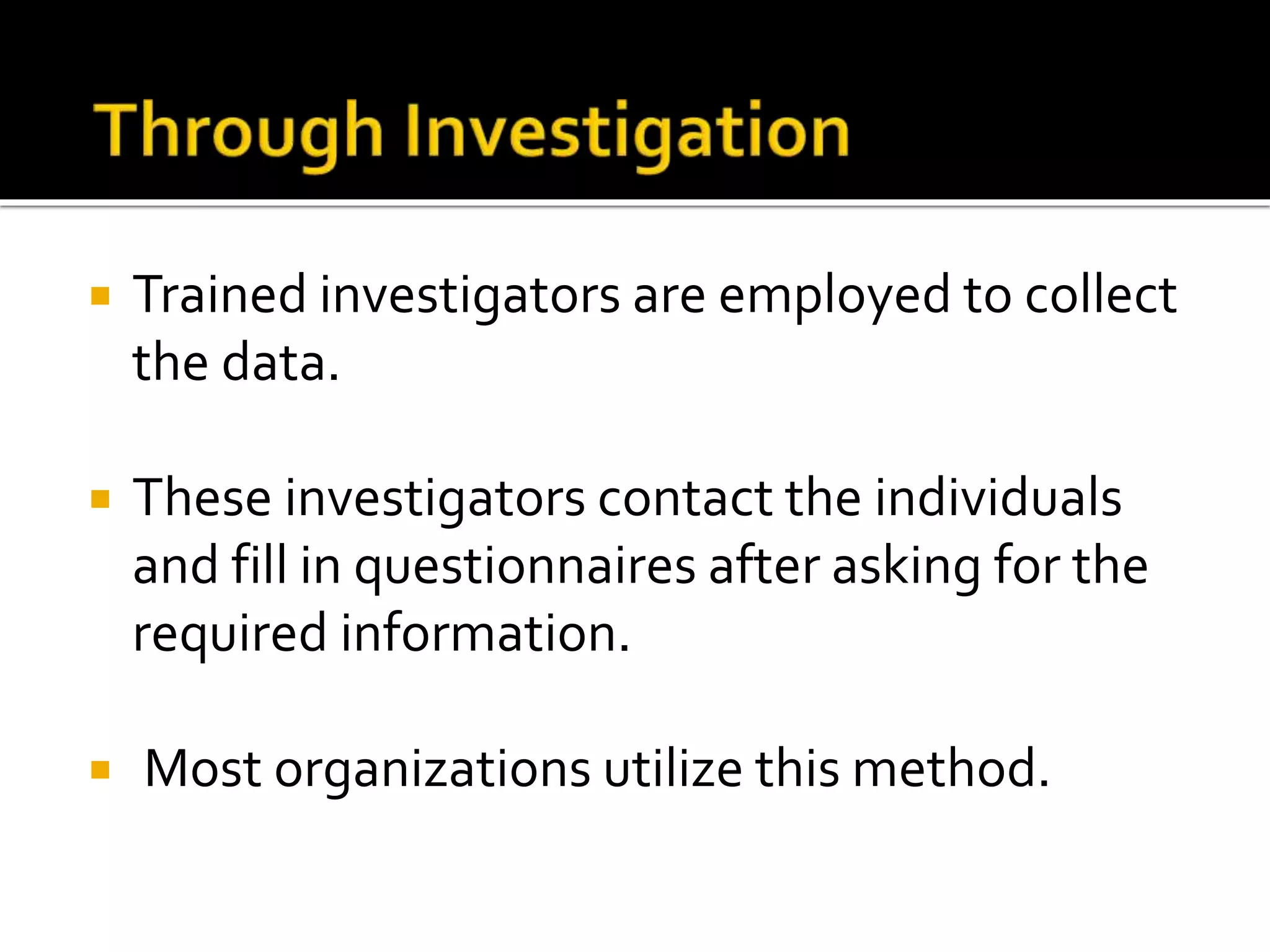  Trained investigators are employed to collect
the data.
 These investigators contact the individuals
and fill in questionnaires after asking for the
required information.
 Most organizations utilize this method.
 