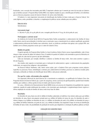 22
     focalizados, com a exceção dos executados pelo INSS. É importante salientar que é somente por meio da inscrição no Cadastro
     que as famílias acessam o Programa Bolsa Família (PBF). Esse objetivo ampliou-se para a identificação de famílias e de indivíduos
     para os diversos programas sociais do Governo Federal e de outros entes federados.
             O Cadastro é o mais importante instrumento de identificação das famílias de baixa renda para o Governo Federal. Tem
     como objetivo, ainda, possibilitar o desenho e a implantação de políticas sociais voltadas para esse público.

            Data de início
            Setembro/2001

            instrumento legal
            • Decreto nº 3.877, de 24 de julho de 2001, revogado pelo Decreto nº 6.135, de 26 de junho de 2007.

            Participação e controle social
            As Instâncias de Controle Social (ICS) do Programa Bolsa Família acompanham o cadastramento das famílias de baixa
     renda. Assim, uma de suas atribuições é contribuir para a construção e para a manutenção de um cadastro qualificado, garantindo
     o cadastramento preferencial das famílias mais vulneráveis. Assim, as Instâncias contribuem não apenas com o próprio PBF, mas
     também com os demais programas sociais que se valem do Cadastro Único.

            modelo de gestão
             O agente operador do Programa Bolsa Família é a Caixa Econômica Federal. Dentre outras responsabilidades, cabe à Caixa
     integrar a base nacional de dados do Cadastro Único. O modelo de gestão do Cadastro está assentado na parceria federativa em
     que os papéis de cada nível de governo são bem delimitados.
             Cabe aos municípios, por exemplo, identificar e cadastrar as famílias de baixa renda , bem como constituir e apoiar a
     ICS do Programa.
             Aos estados cabe capacitar os municípios para a realização do cadastramento e apoiar o cadastramento das populações
     tradicionais, em especial das indígenas e das quilombolas.
             Ao Governo Federal, finalmente, cabe, dentre outras ações, gerir o Cadastro Único para programas sociais próprios;
     especificar os processos, fluxos, metodologias e sistemas para cadastramento de famílias; processar os cadastros enviados pelos
     municípios, atribuindo um Número de Identificação Social (NIS) a cada pessoa cadastrada.

            Por que foi criado, reformulado e/ou ampliado
             Um importante diferencial do atual Governo foi o investimento na ampliação e na qualificação do Cadastro Único dos
     Programas Sociais do Governo Federal, que, a partir de 2004/2005, iniciou o processo de aperfeiçoamento, quando foram tomadas
     medidas para viabilizar a efetiva gestão da base de dados pelo Governo Federal.
             Em 2005, o Ministério do Desenvolvimento Social (MDS) iniciou um processo de diagnóstico da qualidade dos registros
     cadastrais, seguido de ampla mobilização dos estados e dos municípios para atualização e complementação desses registros e
     efetiva ampliação da inclusão de famílias de baixa renda nessa base de dados.

            resultados
             Em dezembro de 2003, havia cerca de 8,1 milhões de famílias cadastradas no CadÚnico. Esse número saltou para 14,6 milhões
     em dezembro de 2004. Houve uma pequena variação para 14,7 milhões de famílias em março de 2005. Em dezembro de 2006, o
     número chegava a 15,0 milhões; em dezembro de 2007, a 17 milhões; em dezembro de 2008, a 18,2 milhões; em dezembro de 2009, a
     19,4 milhões de famílias; finalmente, em junho de 2010, a 20,1 milhões de famílias. Esta magnitude é ímpar em termos de identificação
     de famílias de baixa renda e de possibilidades de produção de insumos para diagnóstico e orientação de políticas públicas no Brasil.

                                                     eVolução Do CaDastro úniCo


                                      Ano                      Número de famílias cadastradas (em milhões)
                                    2003*                                            8,1
                                     2004                                           14,6
                         Fonte: Senarc/MDS.
 