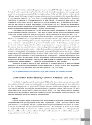 Em 2006, foi definida a política do Suas para os recursos humanos (NOB-RH/Suas) e, em 2009, foram aprovados o
Protocolo de Gestão Integrada de Serviços, Benefícios e Transferência de Renda no âmbito do Suas, que determinou a priorização
da oferta de serviços socioassistenciais às famílias beneficiárias do Bolsa Família, Peti, BPC e Benefícios Eventuais, além da
Tipificação Nacional dos Serviços Socioassistenciais, que padronizou os serviços em todo o território nacional. Com o Decreto
nº 7.237, de 2010, que regulamenta a Lei nº 12.101, de 2009, a concessão dos Certificados de Entidades Beneficentes de Assistência
Social (Cebas) foi transferida do CNAS para os ministérios da Saúde, Educação e Desenvolvimento Social, conforme a área
de atuação da entidade. Dentre as ações de apoio técnico, destacam-se os esforços para a adesão/habilitação dos estados e
municípios, que resultaram na adesão de todos os estados e do Distrito Federal e de 99,4% dos municípios, a capacitação de
técnicos, de gestores e de conselheiros das três esferas federativas e os investimentos na informatização de processos gerenciais
e de gestão compartilhados entre o Governo Central e as demais esferas federativas.
         A cobertura dos serviços da proteção básica em todos os municípios brasileiros, integrada à oferta dos benefícios monetários
do PBF e do Benefício de Prestação Continuada (BPC), com as ofertas da proteção especial de média e de alta complexidade, compõe
a integralidade da rede de proteção e de promoção no campo social, indissociável das funções de vigilância e de defesa social.
         Compõem o Suas o Centro de Referência Especializado de Assistência Social (Creas), o Programa de Erradicação do Trabalho
Infantil e o ProJovem Adolescente, que integra a Política Nacional de Juventude, alterando a lógica do Projeto Agente Jovem.
         Outros avanços importantes podem ser pontuados: a implementação do cofinanciamento federal fundo a fundo, de forma
regular e automática; a celebração do Pacto de Aprimoramento da Gestão Estadual e do Distrito Federal, um compromisso de
reordenamento institucional e programático dos estados e de apoio técnico desses aos seus municípios na estruturação e no
funcionamento dos serviços socioassistenciais, com metas renovadas periodicamente; a produção e a disseminação de dados e de
análises de vigilância social, especialmente sobre o trabalho infantil e o acolhimento institucional (abrigos) de crianças e adolescentes;
a criação e a institucionalização do Censo Suas, uma ferramenta de monitoramento das unidades e de serviços do Suas; a realização,
em parceria com o IBGE, da pesquisa As Entidades de Assistência Social Privadas sem Fins Lucrativos no Brasil (Peas 2006), pela
qual foram identificadas as instituições e a forma como prestam serviços socioassistenciais; a implantação da Rede Suas, um sistema
informatizado de cadastro de órgãos gestores, de fundos, de conselhos e de entidades e de instrumentos de gestão (planos de ação
e demonstrativos de execução físico-financeira anuais); o repasse de R$ 17,6 milhões às 27 unidades da Federação por meio do Índice
de Aprimoramento da Gestão Estadual (IGE); e a definição de normativos estratégicos de regulação do Suas.
         Ainda no que se refere aos benefícios de renda, assistiu-se a um incremento significativo do Benefício de Prestação
Continuada. O BPC é um direito constitucionalmente garantido, também da área da assistência social aos idosos de 65 anos e às
pessoas com deficiência cuja renda familiar mensal per capita seja inferior a ¼ de salário mínimo.

        Veja em www.balancodegoverno.presidencia.gov.br, tabelas relativas aos resultados deste item.


        aprimoramento do benefício de Prestação Continuada da assistência social (bPC)

        O Benefício de Prestação Continuada da Assistência Social (BPC), benefício não contributivo cuja concessão é desvinculada
de contribuições prévias e da inserção anterior do beneficiário no mercado de trabalho, consiste na garantia de um salário mínimo
aos idosos com 65 anos ou mais e às pessoas com deficiência que não tenham condições de prover a própria manutenção – ou
de tê-la provida pela família. São consideradas as pessoas pertencentes a famílias com renda per capita inferior a ¼ do salário
mínimo. Caracteriza-se como um benefício contínuo, com orçamento definido e com regras próprias, garantindo seguranças,
inclusive de renda, aos seus usuários. Nesse sentido, resulta da concepção de assistência social como direito, superando a visão
tradicional de assistência como serviços pontuais de respostas imediatas.

        objetivo
        O BPC tem por objetivo proteger as pessoas idosas e as pessoas com deficiência, em face de vulnerabilidades decorrentes
da velhice e da deficiência, agravadas pela insuficiência de renda, assegurando-lhes o sustento e favorecendo o acesso às demais
políticas sociais e a outras aquisições, bem como a superação das desvantagens sociais enfrentadas e a conquista de autonomia.
A instituição do Benefício tem como pressuposto o reconhecimento de que o mercado é incapaz de absorver aqueles cidadãos
que não dispõem de condições de concorrência para o trabalho e, portanto, não podem contribuir para o sistema previdenciário.
Dessa forma, o BPC preencheu uma lacuna no Sistema de Proteção Social Brasileiro, incluindo nas políticas públicas uma parcela
da população anteriormente desprovida de cobertura.



                                                                                     Combate à Exclusão, à Pobreza e à Desigualdade          25
 