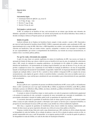 26
            Data de início
            1º/1/1996

            instrumentos legais
            •   Constituição Federal de 1988 (Art. 203, inciso V)
            •   Lei nº 8742, de 1993 – Loas
            •   Decreto nº 1.744, de 1995
            •   Decreto nº 6.214, de 2007

            Participação e controle social
            O BPC, na condição de um benefício do Suas, está estruturado em um sistema cujas decisões mais relevantes são
     debatidas e aprovadas em instâncias deliberativas e de controle social presentes nas três esferas federativas. Nesse sentido, as
     decisões estratégicas relativas ao Programa passam por aprovação do CNAS.

            modelo de gestão
             Conforme definição da Lei Orgânica da Assistência Social, compete à União conceder e manter o BPC, financiando-o
     por meio do Fundo Nacional de Assistência Social (FNAS). O MDS é responsável pela gestão e pela coordenação do BPC, cuja
     operacionalização está a cargo do INSS. Além disso, o MDS disponibiliza aos estados e aos municípios informações atualizadas
     referentes aos beneficiários. Cabe aos estados orientar, capacitar, acompanhar e monitorar seus municípios no cumprimento
     de suas responsabilidades, que incluem o acompanhamento dos beneficiários, sua inclusão nos serviços socioassistenciais, no
     Cadastro Único e nas demais políticas públicas.

            Por que foi criado, reformulado e/ou ampliado
             A partir de 2003, houve um aumento significativo do número de beneficiários do BPC. Isso ocorreu em função da
     aprovação do Estatuto do Idoso, que reduziu a idade de acesso ao benefício de 67 para 65 anos; da ampliação do conhecimento
     sobre o BPC, através da realização de campanhas publicitárias e da distribuição de três milhões de cartilhas enviadas ao
     domicílio dos beneficiários; e do aprimoramento do arcabouço legal do Benefício, por meio do Decreto nº 6.214, de 2007, que
     permitiu a ampliação do acesso com a implantação do novo Modelo de Avaliação da Deficiência e do Grau de Incapacidade,
     baseado na Classificação Internacional de Funcionalidades, Incapacidade e Saúde (CIF), da Organização Mundial da Saúde (OMS),
     composto por avaliação médica e social. Por fim, o aumento se deveu também à integração do BPC ao conjunto dos serviços
     socioassistenciais, como objetivo de garantir o direito à convivência familiar e comunitária, bem como oa trabalho social com a
     família dos beneficiários, o que contribui para o atendimento de suas necessidades e para o desenvolvimento de suas capacidades
     e de sua autonomia.

            resultados
             De 2002 a julho de 2010, o quantitativo de pessoas com deficiência beneficiárias do BPC cresceu 75,6% e o de beneficiários
     idosos, 171,6%. A previsão para 2010 é que sejam investidos R$ 20,1 bilhões no pagamento do Benefício, sendo R$ 10,4 bilhões
     destinados a pessoas com deficiência e R$ 9,7 bilhões, aos idosos, atendendo 3,4 milhões de beneficiários (1,8 milhão de pessoas
     com deficiência e 1,6 milhão de idosos).
             A variação no número de benefícios sempre se mostra positiva, em razão do progressivo envelhecimento populacional
     e do aumento da expectativa de vida, suscitando o surgimento de novas necessidades que, associadas às instabilidades e às
     precariedades relacionadas à situação de trabalho, podem incidir no quantitativo de requerentes ao BPC.
             O crescimento observado na quantidade de beneficiários (tanto de idosos quanto de pessoas com deficiência) também
     reflete o avanço em ações realizadas para garantir a informação e para superar as barreiras para a requisição do Benefício, na
     perspectiva da universalização do acesso ao BPC para todos os que atendam aos critérios estabelecidos legalmente.
             Além disso, a expansão do quantitativo de beneficiários idosos decorre também das mudanças implementadas pelo
     Estatuto do Idoso (2003), que gerou importantes alterações nos critérios de acesso desse público ao Benefício.
             Pesquisas e estudos do Ipea, feitas entre 2006 e 2009, demonstraram que o BPC contribuiu em 12% da redução observada
     na desigualdade de renda das famílias; 5% na redução da pobreza e mais de 7% na redução da pobreza extrema no País, no
     período compreendido entre 2003 e 2008. Daí apreendem -se os impactos positivos do BPC na reversão do quadro de pobreza e
     de desigualdade de renda das famílias, em razão do alto índice de focalização do Beneficio.
 