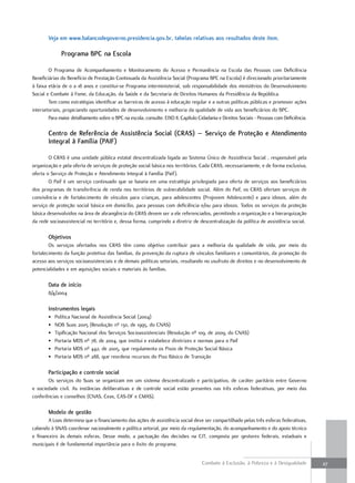 Veja em www.balancodegoverno.presidencia.gov.br, tabelas relativas aos resultados deste item.

              Programa bPC na escola

        O Programa de Acompanhamento e Monitoramento do Acesso e Permanência na Escola das Pessoas com Deficiência
Beneficiárias do Benefício de Prestação Continuada da Assistência Social (Programa BPC na Escola) é direcionado prioritariamente
à faixa etária de 0 a 18 anos e constitui-se Programa interministerial, sob responsabilidade dos ministérios do Desenvolvimento
Social e Combate à Fome, da Educação, da Saúde e da Secretaria de Direitos Humanos da Presidência da República.
        Tem como estratégias identificar as barreiras de acesso à educação regular e a outras políticas públicas e promover ações
intersetoriais, propiciando oportunidades de desenvolvimento e melhoria da qualidade de vida aos beneficiários do BPC.
        Para maior detalhamento sobre o BPC na escola, consulte: EIXO II, Capítulo Cidadania e Direitos Sociais - Pessoas com Deficiência.

        Centro de referência de assistência social (Cras) – serviço de Proteção e atendimento
        integral à Família (PaiF)

        O CRAS é uma unidade pública estatal descentralizada ligada ao Sistema Único de Assistência Social , responsável pela
organização e pela oferta de serviços de proteção social básica nos territórios. Cada CRAS, necessariamente, e de forma exclusiva,
oferta o Serviço de Proteção e Atendimento Integral à Família (Paif).
        O Paif é um serviço continuado que se baseia em uma estratégia privilegiada para oferta de serviços aos beneficiários
dos programas de transferência de renda nos territórios de vulnerabilidade social. Além do Paif, os CRAS ofertam serviços de
convivência e de fortalecimento de vínculos para crianças, para adolescentes (Projovem Adolescente) e para idosos, além do
serviço de proteção social básica em domicílio, para pessoas com deficiência e/ou para idosos. Todos os serviços da proteção
básica desenvolvidos na área de abrangência do CRAS devem ser a ele referenciados, permitindo a organização e a hierarquização
da rede socioassistencial no território e, dessa forma, cumprindo a diretriz de descentralização da política de assistência social.

        objetivos
        Os serviços ofertados nos CRAS têm como objetivo contribuir para a melhoria da qualidade de vida, por meio do
fortalecimento da função protetiva das famílias, da prevenção da ruptura de vínculos familiares e comunitários, da promoção do
acesso aos serviços socioassistenciais e de demais políticas setoriais, resultando no usufruto de direitos e no desenvolvimento de
potencialidades e em aquisições sociais e materiais às famílias.

        Data de início
        8/4/2004

        instrumentos legais
        •   Política Nacional de Assistência Social (2004)
        •   NOB Suas 2005 (Resolução nº 130, de 1995, do CNAS)
        •   Tipificação Nacional dos Serviços Socioassistenciais (Resolução nº 109, de 2009, do CNAS)
        •   Portaria MDS nº 78, de 2004, que institui e estabelece diretrizes e normas para o Paif
        •   Portaria MDS nº 442, de 2005, que regulamenta os Pisos de Proteção Social Básica
        •   Portaria MDS nº 288, que reordena recursos do Piso Básico de Transição

        Participação e controle social
       Os serviços do Suas se organizam em um sistema descentralizado e participativo, de caráter paritário entre Governo
e sociedade civil. As instâncias deliberativas e de controle social estão presentes nas três esferas federativas, por meio das
conferências e conselhos (CNAS, Ceas, CAS-DF e CMAS).

        modelo de gestão
       A Loas determina que o financiamento das ações de assistência social deve ser compartilhado pelas três esferas federativas,
cabendo à SNAS coordenar nacionalmente a política setorial, por meio da regulamentação, do acompanhamento e do apoio técnico
e financeiro às demais esferas. Desse modo, a pactuação das decisões na CIT, composta por gestores federais, estaduais e
municipais é de fundamental importância para o êxito do programa.


                                                                                     Combate à Exclusão, à Pobreza e à Desigualdade          27
 