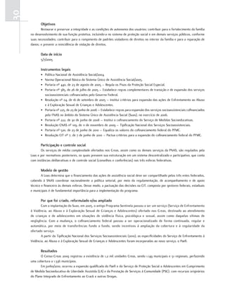 30
            objetivos
            Restaurar e preservar a integridade e as condições de autonomia dos usuários; contribuir para o fortalecimento da família
     no desenvolvimento de sua função protetiva, incluindo-a no sistema de proteção social e em demais serviços públicos, conforme
     suas necessidades; contribuir para o rompimento de padrões violadores de direitos no interior da família e para a reparação de
     danos; e prevenir a reincidência de violação de direitos.

            Data de início
            5/7/2005

            instrumentos legais
            •   Política Nacional de Assistência Social/2004.
            •   Norma Operacional Básica do Sistema Único de Assistência Social/2005.
            •   Portaria nº 440, de 23 de agosto de 2005 – Regula os Pisos da Proteção Social Especial.
            •   Portaria nº 385, de 26 de julho de 2005 – Estabelece regras complementares de transição e de expansão dos serviços
                socioassistenciais cofinanciados pelo Governo Federal.
            •   Resolução nº 04, de 16 de setembro de 2005 – Institui critérios para expansão das ações de Enfrentamento ao Abuso
                e à Exploração Sexual de Crianças e Adolescentes.
            •   Portaria nº 225, de 23 de junho de 2006 – Estabelece regras para expansão dos serviços socioassistenciais cofinanciados
                pelo FNAS no âmbito do Sistema Único de Assistência Social (Suas), no exercício de 2006.
            •   Portaria nº 222, de 30 de junho de 2008 – Institui o cofinanciamento do Serviço de Medidas Socioeducativas.
            •   Resolução CNAS nº 109, de 11 de novembro de 2009 – Tipificação Nacional dos Serviços Socioassistenciais.
            •   Portaria nº 520, de 23 de junho de 2010 – Equaliza os valores do cofinanciamento federal do PFMC.
            •   Resolução CIT nº 7, de 7 de junho de 2010 – Pactua critérios para a expansão do cofinanciamento federal do PFMC.

            Participação e controle social
            Os serviços de média complexidade ofertados nos Creas, assim como os demais serviços da PNAS, são regulados pela
     Loas e por normativos posteriores, os quais preveem sua estruturação em um sistema descentralizado e participativo, que conta
     com instâncias deliberativas e de controle social (conselhos e conferências) nas três esferas federativas.

            modelo de gestão
             A Loas determina que o financiamento das ações de assistência social deve ser compartilhado pelos três entes federados,
     cabendo à SNAS coordenar nacionalmente a política setorial, por meio da regulamentação, de acompanhamento e de apoio
     técnico e financeiro às demais esferas. Desse modo, a pactuação das decisões na CIT, composta por gestores federais, estaduais
     e municipais é de fundamental importância para a implementação do programa.

            Por que foi criado, reformulado e/ou ampliado
             Com a implantação do Suas, em 2005, o antigo Programa Sentinela passou a ser um serviço (Serviço de Enfrentamento
     à Violência, ao Abuso e à Exploração Sexual de Crianças e Adolescentes) ofertado nos Creas, destinado ao atendimento
     de crianças e de adolescentes em situações de violência física, psicológica e sexual, assim como daquelas vítimas de
     negligência. Com a mudança, o cofinanciamento federal passou a ser operacionalizado de forma continuada, regular e
     automática, por meio de transferências fundo a fundo, sendo incentivos à ampliação da cobertura e à regularidade da
     ofertado serviço.
             A partir da Tipificação Nacional dos Serviços Socioassistenciais (2010), as especificidades do Serviço de Enfrentamento à
     Violência, ao Abuso e à Exploração Sexual de Crianças e Adolescentes foram incorporadas ao novo serviço, o Paefi.

            resultados
            O Censo Creas 2009 registrou a existência de 1,2 mil unidades Creas, sendo 1.149 municipais e 51 regionais, perfazendo
     uma cobertura a 1.336 municípios.
            Em junho/2010, ocorreu a expansão qualificada do Paefi e do Serviço de Proteção Social a Adolescentes em Cumprimento
     de Medida Socioeducativa de Liberdade Assistida (LA) e da Prestação de Serviços à Comunidade (PSC), com recursos originários
     do Plano Integrado de Enfrentamento ao Crack e outras Drogas.
 