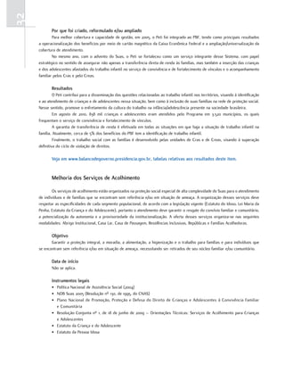 32
            Por que foi criado, reformulado e/ou ampliado
             Para melhor cobertura e capacidade de gestão, em 2005, o Peti foi integrado ao PBF, tendo como principais resultados
     a operacionalização dos benefícios por meio de cartão magnético da Caixa Econômica Federal e a ampliação/universalização da
     cobertura de atendimento.
             No mesmo ano, com o advento do Suas, o Peti se fortaleceu como um serviço integrante desse Sistema, com papel
     estratégico no sentido de assegurar não apenas a transferência direta de renda às famílias, mas também a inserção das crianças
     e dos adolescentes afastados do trabalho infantil no serviço de convivência e de fortalecimento de vínculos e o acompanhamento
     familiar pelos Cras e pelo Creas.

            resultados
              O Peti contribui para a disseminação das questões relacionadas ao trabalho infantil nos territórios, visando à identificação
     e ao atendimento de crianças e de adolescentes nessa situação, bem como à inclusão de suas famílias na rede de proteção social.
     Nesse sentido, promove o enfretamento da cultura do trabalho na infância/adolescência presente na sociedade brasileira.
              Em agosto de 2010, 838 mil crianças e adolescentes eram atendidos pelo Programa em 3.520 municípios, os quais
     frequentam o serviço de convivência e fortalecimento de vínculos.
              A garantia de transferência de renda é efetivada em todas as situações em que haja a situação de trabalho infantil na
     família. Atualmente, cerca de 5% dos benefícios do PBF tem a identificação de trabalho infantil.
              Finalmente, o trabalho social com as famílias é desenvolvido pelas unidades de Cras e de Creas, visando à superação
     definitiva do ciclo de violação de direitos.

            Veja em www.balancodegoverno.presidencia.gov.br, tabelas relativas aos resultados deste item.


            melhoria dos serviços de acolhimento

             Os serviços de acolhimento estão organizados na proteção social especial de alta complexidade do Suas para o atendimento
     de indivíduos e de famílias que se encontram sem referência e/ou em situação de ameaça. A organização desses serviços deve
     respeitar as especificidades de cada segmento populacional, de acordo com a legislação vigente (Estatuto do Idoso, Lei Maria da
     Penha, Estatuto da Criança e do Adolescente), portanto o atendimento deve garantir o resgate do convívio familiar e comunitário,
     a potencialização da autonomia e a provisoriedade da institucionalização. A oferta desses serviços organiza-se nas seguintes
     modalidades: Abrigo Institucional, Casa Lar, Casa de Passagem, Residências Inclusivas, Repúblicas e Famílias Acolhedoras.

            objetivo
            Garantir a proteção integral, a moradia, a alimentação, a higienização e o trabalho para famílias e para indivíduos que
     se encontram sem referência e/ou em situação de ameaça, necessitando ser retirados de seu núcleo familiar e/ou comunitário.

            Data de início
            Não se aplica.

            instrumentos legais
            • Política Nacional de Assistência Social (2004)
            • NOB Suas 2005 (Resolução nº 130, de 1995, do CNAS)
            • Plano Nacional de Promoção, Proteção e Defesa do Direito de Crianças e Adolescentes à Convivência Familiar
              e Comunitária
            • Resolução Conjunta nº 1, de 18 de junho de 2009 – Orientações Técnicas: Serviços de Acolhimento para Crianças
              e Adolescentes
            • Estatuto da Criança e do Adolescente
            • Estatuto da Pessoa Idosa
 