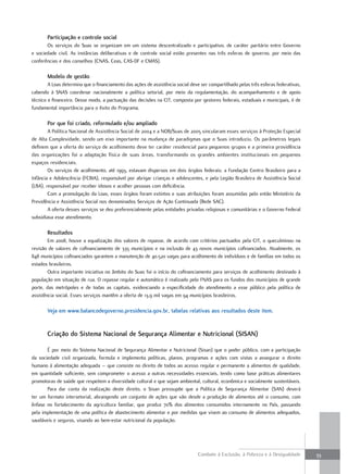 Participação e controle social
       Os serviços do Suas se organizam em um sistema descentralizado e participativo, de caráter paritário entre Governo
e sociedade civil. As instâncias deliberativas e de controle social estão presentes nas três esferas de governo, por meio das
conferências e dos conselhos (CNAS, Ceas, CAS-DF e CMAS).

       modelo de gestão
        A Loas determina que o financiamento das ações de assistência social deve ser compartilhado pelas três esferas federativas,
cabendo à SNAS coordenar nacionalmente a política setorial, por meio da regulamentação, do acompanhamento e de apoio
técnico e financeiro. Desse modo, a pactuação das decisões na CIT, composta por gestores federais, estaduais e municipais, é de
fundamental importância para o êxito do Programa.

       Por que foi criado, reformulado e/ou ampliado
        A Política Nacional de Assistência Social de 2004 e a NOB/Suas de 2005 vincularam esses serviços à Proteção Especial
de Alta Complexidade, sendo um eixo importante na mudança de paradigmas que o Suas introduziu. Os parâmetros legais
definem que a oferta do serviço de acolhimento deve ter caráter residencial para pequenos grupos e a primeira providência
das organizações foi a adaptação física de suas áreas, transformando os grandes ambientes institucionais em pequenos
espaços residenciais.
        Os serviços de acolhimento, até 1993, estavam dispersos em dois órgãos federais: a Fundação Centro Brasileiro para a
Infância e Adolescência (FCBIA), responsável por abrigar crianças e adolescentes, e pela Legião Brasileira de Assistência Social
(LBA), responsável por receber idosos e acolher pessoas com deficiência.
        Com a promulgação da Loas, esses órgãos foram extintos e suas atribuições foram assumidas pelo então Ministério da
Previdência e Assistência Social nos denominados Serviços de Ação Continuada (Rede SAC).
        A oferta desses serviços se deu preferencialmente pelas entidades privadas religiosas e comunitárias e o Governo Federal
subsidiava esse atendimento.

       resultados
        Em 2008, houve a equalização dos valores de repasse, de acordo com critérios pactuados pela CIT, o queculminou na
revisão de valores de cofinanciamento de 335 municípios e na inclusão de 43 novos municípios cofinanciados. Atualmente, os
848 municípios cofinanciados garantem a manutenção de 40.520 vagas para acolhimento de indivíduos e de famílias em todos os
estados brasileiros.
        Outra importante iniciativa no âmbito do Suas foi o início do cofinanciamento para serviços de acolhimento destinado à
população em situação de rua. O repasse regular e automático é realizado pelo FNAS para os fundos dos municípios de grande
porte, das metrópoles e de todas as capitais, evidenciando a especificidade do atendimento a esse público pela política de
assistência social. Esses serviços mantêm a oferta de 13,9 mil vagas em 94 municípios brasileiros.

       Veja em www.balancodegoverno.presidencia.gov.br, tabelas relativas aos resultados deste item.


       Criação do sistema nacional de segurança alimentar e nutricional (sisan)

       É por meio do Sistema Nacional de Segurança Alimentar e Nutricional (Sisan) que o poder público, com a participação
da sociedade civil organizada, formula e implementa políticas, planos, programas e ações com vistas a assegurar o direito
humano à alimentação adequada – que consiste no direito de todos ao acesso regular e permanente a alimentos de qualidade,
em quantidade suficiente, sem comprometer o acesso a outras necessidades essenciais, tendo como base práticas alimentares
promotoras de saúde que respeitem a diversidade cultural e que sejam ambiental, cultural, econômica e socialmente sustentáveis.
       Para dar conta da realização deste direito, o Sisan pressupõe que a Política de Segurança Alimentar (SAN) deverá
ter um formato intersetorial, abrangendo um conjunto de ações que vão desde a produção de alimentos até o consumo, com
ênfase no fortalecimento da agricultura familiar, que produz 70% dos alimentos consumidos internamente no País, passando
pela implementação de uma política de abastecimento alimentar e por medidas que visem ao consumo de alimentos adequados,
saudáveis e seguros, visando ao bem-estar nutricional da população.




                                                                                 Combate à Exclusão, à Pobreza e à Desigualdade       33
 