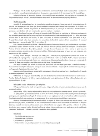 O MDS, por meio de reuniões de planejamento e monitoramento, promove a articulação dos diversos executores e socializa com
eles as avaliações executadas pela contratação externa de pesquisas e pela atuação direta da Coordenação Geral de Acesso à Água.
        O Conselho Nacional de Segurança Alimentar e Nutricional (Consea) acompanha o tema e a execução orçamentária do
Programa Cisternas por meio da Comissão Permanente de Estratégia de Desenvolvimento e Segurança Alimentar.

       modelo de gestão
        O modelo de gestão adotado foi o de transferências voluntárias do Governo Federal, por meio de convênios e termos de
parceria, com destaque para esse último, que permitiu estabelecer uma associação contínua com organizações da sociedade civil
na execução da política. Fundado nos processos de mobilização e formação da Articulação no Semiárido, o Ministério apoiou e
promoveu a conexão desta rede com iniciativas dos governos estaduais e municipais.
        Sobre o desenho do Programa, o Tribunal de Contas da União (TCU) assim se manifestou no âmbito do monitoramento
das recomendações exaradas pelo Acórdão 1.235/2006, decorrente de auditoria operacional ao programa: “4.2. A boa articulação
existente entre as três esferas de governo, as ONGs, associações e sindicatos comunitários é um ponto forte da Ação.
A capilaridade atingida pelos atores envolvidos nas comunidades do Semiárido brasileiro é bem executada e é de essencial
importância para o sucesso da ação.” (TC nº 018.253/2007-2).
        Com o Ministério da Saúde, foi possível a realização de eventos conjuntos de mobilização e disseminação de informações,
com destaque para o seminário ocorrido em 2008, que provocou diversas ações nos estados e municípios. Com a Secretaria
Nacional de Renda de Cidadania (Senarc), foi publicada a Instrução Operacional 1/2009, com vistas a orientar os gestores quanto
ao cadastramento dos beneficiários das cisternas no CadÚnico. Tal instrução visa preparar as bases para uma integração mais
efetiva entre os dois cadastros.
        Em 2009, merece destaque a articulação com o MEC para a viabilização do projeto-piloto de cisternas nas escolas, no
estado da Bahia. O projeto permitiu a expansão posterior do atendimento às escolas no semiárido. Por fim, em 2010, vale destacar
a assinatura do Acordo de Cooperação Técnica com o Ministério das Cidades e a Caixa Econômica Federal para a construção de
cisternas de placas nos domicílios construídos pelo Programa Minha Casa Minha Vida.
        Vale destacar também que, durante o ano de 2008, foi buscada uma articulação para incluir a Educação Alimentar e
Nutricional nas capacitações do Programa. Em alguns casos, tem sido verificada a incorporação do beneficiário da segunda água
no Programa de Aquisição de Alimentos (PAA).
        O Ministério do Desenvolvimento Agrário (MDA) tem apoiado a ASA no Programa Uma Terra e Duas Águas (P1+2), atuando
de maneira complementar com o MDS.
        O Ministério da Integração Nacional (MIN), por meio da Companhia de Desenvolvimento do Vale do São Francisco e
Parnaíba (Codevasf), é parceiro do MDS na implementação da ação, tendo aportado cerca de R$ 20 milhões, fundamentais para
o desenvolvimento da ação.

       Por que foi criado, reformulado e/ou ampliado
        O Programa Cisternas foi criado para permitir acesso à água às famílias de baixa renda domiciliadas na zona rural do
semiárido brasileiro.
        Anteriormente, a única política de fornecimento de recursos hídricos para essa população era por meio de carros-pipas.
        As ações públicas giravam exclusivamente em torno de iniciativas emergenciais e assistenciais em períodos de estiagem
prolongadas, sob a justificativa do flagelo da fome e da sede em uma região apresentada como fadada ao subdesenvolvimento.
A política desencadeada por este Governo se apoia na visão de um semiárido com possibilidades e alternativas.
        Dispersos em toda a extensão do semiárido brasileiro, em lugares de difícil acesso, distantes dos centros urbanos e com
precários serviços públicos, os habitantes da zona rural do semiárido brasileiro viviam praticamente no isolamento. O Programa
Cisternas, associado com outras políticas sociais, como o Bolsa Família e o Luz para Todos, permitiu a milhares de famílias
perceberem, a presença do Estado. Além do benefício da própria cisterna, evidencia-se um amplo processo de mobilização
comunitária, despertando a cidadania e elevando a autoestima desta população.

       resultados
       •   Construídas 296.423 cisternas.
       •   Capacitadas 296.423 famílias.
       •   Capacitados 13.270 pedreiros.
       •   Implementadas 6.115 tecnologias sociais de acesso à água (segunda água).



                                                                                Combate à Exclusão, à Pobreza e à Desigualdade       41
 