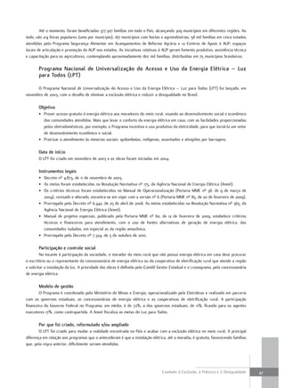 Até o momento, foram beneficiadas 377.307 famílias em todo o País, alcançando 309 municípios em diferentes regiões. Ao
todo, são 214 feiras populares (uma por município), 167 municípios com hortas e agroindústrias, 58 mil famílias em cinco estados
atendidas pelo Programa Segurança Alimentar em Acampamentos de Reforma Agrária e 12 Centros de Apoio à AUP, espaços
locais de articulação e promoção da AUP nos estados. As iniciativas relativas à AUP geram fomento produtivo, assistência técnica
e capacitação para os agricultores, contemplando aproximadamente dez mil famílias, distribuídas em 75 municípios brasileiros.

       Programa nacional de universalização do acesso e uso da energia elétrica – luz
       para todos (lPt)

      O Programa Nacional de Universalização do Acesso e Uso da Energia Elétrica – Luz para Todos (LPT) foi lançado, em
novembro de 2003, com o desafio de eliminar a exclusão elétrica e reduzir a desigualdade no Brasil.

       objetivo
       • Prover acesso gratuito à energia elétrica aos moradores do meio rural, visando ao desenvolvimento social e econômico
         das comunidades atendidas. Mais que levar o conforto da energia elétrica em casa, com as facilidades proporcionadas
         pelos eletrodomésticos, por exemplo, o Programa incentiva o uso produtivo da eletricidade, para que torná-la um vetor
         de desenvolvimento econômico e social.
       • Priorizar o atendimento às minorias sociais: quilombolas, indígenas, assentados e atingidos por barragens.

       Data de início
       O LPT foi criado em novembro de 2003 e as obras foram iniciadas em 2004.

       instrumentos legais
       • Decreto nº 4.873, de 11 de novembro de 2003.
       • As metas foram estabelecidas na Resolução Normativa nº 175, da Agência Nacional de Energia Elétrica (Aneel).
       • Os critérios técnicos foram estabelecidos no Manual de Operacionalização (Portaria MME nº 38, de 9 de março de
         2004); revisado e alterado, encontra-se em vigor com a versão nº 6 (Portaria MME nº 85, de 20 de fevereiro de 2009).
       • Prorrogado pelo Decreto nº 6.442, de 25 de abril de 2008. As metas estabelecidas na Resolução Normativa nº 365, da
         Agência Nacional de Energia Elétrica (Aneel).
       • Manual de projetos especiais, publicado pela Portaria MME nº 60, de 12 de fevereiro de 2009, estabelece critérios
         técnicos e financeiros para atendimento, com o uso de fontes alternativas de geração de energia elétrica, das
         comunidades isoladas, em especial as da região amazônica.
       • Prorrogado pelo Decreto nº 7.324, de 5 de outubro de 2010.

       Participação e controle social
         No tocante à participação da sociedade, o morador do meio rural que não possui energia elétrica em casa deve procurar
o escritório ou o representante da concessionária de energia elétrica ou da cooperativa de eletrificação rural que atende a região
e solicitar a instalação da luz. A prioridade das obras é definida pelo Comitê Gestor Estadual e o cronograma, pela concessionária
de energia elétrica.

       modelo de gestão
        O Programa é coordenado pelo Ministério de Minas e Energia, operacionalizado pela Eletrobras e realizado em parceria
com os governos estaduais, as concessionárias de energia elétrica e as cooperativas de eletrificação rural. A participação
financeira do Governo Federal no Programa, em média, é de 72%, a dos governos estaduais, de 11%, ficando para os agentes
executores 17%, como contrapartida. A Aneel fiscaliza as metas do Luz para Todos.

       Por que foi criado, reformulado e/ou ampliado
        O LPT foi criado para mudar a realidade encontrada no País e acabar com a exclusão elétrica no meio rural. A principal
diferença em relação aos programas que o antecederam é que a instalação elétrica, até a moradia, é gratuita, favorecendo famílias
que, pela regra anterior, dificilmente seriam atendidas.




                                                                                Combate à Exclusão, à Pobreza e à Desigualdade       47
 