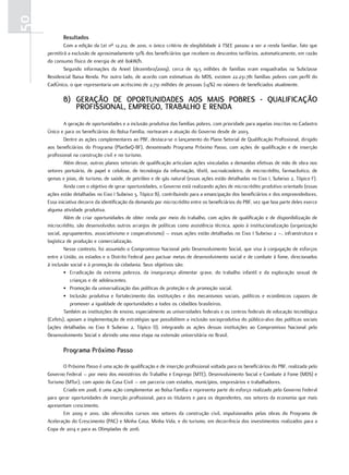 50
            resultados
             Com a edição da Lei nº 12.212, de 2010, o único critério de elegibilidade à TSEE passou a ser a renda familiar, fato que
     permitirá a exclusão de aproximadamente 50% dos beneficiários que recebem os descontos tarifários, automaticamente, em razão
     do consumo físico de energia de até 80kW/h.
             Segundo informações da Aneel (dezembro/2009), cerca de 19,5 milhões de famílias eram enquadradas na Subclasse
     Residencial Baixa Renda. Por outro lado, de acordo com estimativas do MDS, existem 22.231.781 famílias pobres com perfil do
     CadÚnico, o que representaria um acréscimo de 2,731 milhões de pessoas (14%) no número de beneficiados atualmente.

            b) geração De oPortuniDaDes aos mais Pobres - QualiFiCação
               ProFissional, emPrego, trabalho e renDa
             A geração de oportunidades e a inclusão produtiva das famílias pobres, com prioridade para aquelas inscritas no Cadastro
     Único e para os beneficiários do Bolsa Família, nortearam a atuação do Governo desde de 2003.
             Dentre as ações complementares ao PBF, destaca-se o lançamento do Plano Setorial de Qualificação Profissional, dirigido
     aos beneficiários do Programa (PlanSeQ-BF), denominado Programa Próximo Passo, com ações de qualificação e de inserção
     profissional na construção civil e no turismo.
             Além desse, outros planos setoriais de qualificação articulam ações vinculadas a demandas efetivas de mão de obra nos
     setores portuário, de papel e celulose, de tecnologia da informação, têxtil, sucroalcooleiro, de microcrédito, farmacêutico, de
     gemas e joias, de turismo, de saúde, de petróleo e de gás natural (essas ações estão detalhadas no Eixo I, Subeixo 2, Tópico F).
             Ainda com o objetivo de gerar oportunidades, o Governo está realizando ações de microcrédito produtivo orientado (essas
     ações estão detalhadas no Eixo I Subeixo 3, Tópico B), contribuindo para a emancipação dos beneficiários e dos empreendedores.
     Essa iniciativa decorre da identificação da demanda por microcrédito entre os beneficiários do PBF, vez que boa parte deles exerce
     alguma atividade produtiva.
             Além de criar oportunidades de obter renda por meio do trabalho, com ações de qualificação e de disponibilização de
     microcrédito, são desenvolvidos outros arranjos de políticas como assistência técnica, apoio à institucionalização (organização
     social, agrupamentos, associativismo e cooperativismo) – essas ações estão detalhadas no Eixo I Subeixo 2 –, infraestrutura e
     logística de produção e comercialização.
             Nesse contexto, foi assumido o Compromisso Nacional pelo Desenvolvimento Social, que visa à conjugação de esforços
     entre a União, os estados e o Distrito Federal para pactuar metas de desenvolvimento social e de combate à fome, direcionados
     à inclusão social e à promoção da cidadania. Seus objetivos são:
             • Erradicação da extrema pobreza, da insegurança alimentar grave, do trabalho infantil e da exploração sexual de
                 crianças e de adolescentes.
             • Promoção da universalização das políticas de proteção e de promoção social.
             • Inclusão produtiva e fortalecimento das instituições e dos mecanismos sociais, políticos e econômicos capazes de
                 promover a igualdade de oportunidades a todos os cidadãos brasileiros.
             Também as instituições de ensino, especialmente as universidades federais e os centros federais de educação tecnológica
     (Cefets), apoiam a implementação de estratégias que possibilitem a inclusão socioprodutiva do público-alvo das políticas sociais
     (ações detalhadas no Eixo II Subeixo 2, Tópico D), integrando as ações dessas instituições ao Compromisso Nacional pelo
     Desenvolvimento Social e abrindo uma nova etapa na extensão universitária no Brasil.

            Programa Próximo Passo

            O Próximo Passo é uma ação de qualificação e de inserção profissional voltada para os beneficiários do PBF, realizada pelo
     Governo Federal – por meio dos ministérios do Trabalho e Emprego (MTE), Desenvolvimento Social e Combate à Fome (MDS) e
     Turismo (MTur), com apoio da Casa Civil – em parceria com estados, municípios, empresários e trabalhadores.
            Criado em 2008, é uma ação complementar ao Bolsa Família e representa parte do esforço realizado pelo Governo Federal
     para gerar oportunidades de inserção profissional, para os titulares e para os dependentes, nos setores da economia que mais
     apresentam crescimento.
            Em 2009 e 2010, são oferecidos cursos nos setores da construção civil, impulsionados pelas obras do Programa de
     Aceleração do Crescimento (PAC) e Minha Casa, Minha Vida, e do turismo, em decorrência dos investimentos realizados para a
     Copa de 2014 e para as Olimpíadas de 2016.
 