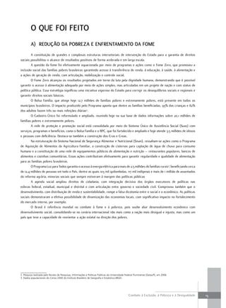 o Que Foi Feito
         a) reDução Da Pobreza e enFrentamento Da Fome
         A constituição de grandes e complexas estruturas intersetoriais de intervenção do Estado para a garantia de direitos
sociais possibilitou o alcance de resultados positivos de forma acelerada e em larga escala.
         A questão da fome foi efetivamente equacionada por meio de programas e ações como o Fome Zero, que promoveu a
inclusão social das famílias pobres brasileiras garantindo acesso à transferência de renda, à educação, à saúde, à alimentação e
a ações de geração de renda, com articulação, mobilização e controle social.
         O Fome Zero alcançou os resultados projetados em torno da luta pela dignidade humana, demonstrando que é possível
garantir o acesso à alimentação adequada por meio de ações simples, mas articuladas em um projeto de nação e com status de
política pública. Essa estratégia significou uma iniciativa vigorosa do Estado para corrigir os desequilíbrios sociais e regionais e
garantir direitos sociais básicos.
        O Bolsa Família, que atinge hoje 12,7 milhões de famílias pobres e extremamente pobres, está presente em todos os
municípios brasileiros. O impacto produzido pelo Programa aponta que dentre as famílias beneficiadas, 93% das crianças e 82%
dos adultos fazem três ou mais refeições diárias2.
        O Cadastro Único foi reformulado e ampliado, reunindo hoje na sua base de dados informações sobre 20,1 milhões de
famílias pobres e extremamente pobres.
        A rede de proteção e promoção social está consolidada por meio do Sistema Único de Assistência Social (Suas) com
serviços, programas e benefícios, como o Bolsa Família e o BPC, que foi fortalecido e ampliado e hoje atende 3,5 milhões de idosos
e pessoas com deficiência. Destaca-se também a construção dos Cras e Creas.
        Na estruturação do Sistema Nacional de Segurança Alimentar e Nutricional (Sisan), ressaltam-se ações como o Programa
de Aquisição de Alimentos da Agricultura Familiar, a construção de cisternas para captação de água de chuva para consumo
humano e a constituição de uma rede de equipamentos públicos de alimentação e nutrição – restaurantes populares, bancos de
alimentos e cozinhas comunitárias. Essas ações contribuíram efetivamente para garantir regularidade e qualidade de alimentação
para as famílias pobres brasileiras.
        O Programa Luz para Todos garantiu o acesso à energia elétrica para mais de 2,5 milhões de famílias rurais3, beneficiando cerca
de 12,4 milhões de pessoas em todo o País, dentre as quais 103 mil quilombolas, 117 mil indígenas e mais de 1 milhão de assentados
da reforma agrária, minorias sociais que sempre estiveram à margem das políticas públicas
         A agenda social ampliou direitos de cidadania, com integração decisiva dos órgãos executores de políticas nas
esferas federal, estadual, municipal e distrital e com articulação entre governo e sociedade civil. Comprovou também que o
desenvolvimento, com distribuição de renda e sustentabilidade, rompe a falsa dicotomia entre o social e o econômico. As políticas
sociais demonstraram a efetiva possibilidade de dinamização das economias locais, com significativo impacto no fortalecimento
do mercado interno, por exemplo.
         O Brasil é referência mundial no combate à fome e à pobreza, pois soube aliar desenvolvimento econômico com
desenvolvimento social, consolidando-se no cenário internacional não mais como a nação mais desigual e injusta, mas como um
país que teve a capacidade de reorientar a ação estatal na direção dos pobres.




2. Pesquisa realizada pelo Núcleo de Pesquisas, Informações e Políticas Públicas da Universidade Federal Fluminense (Datauff), em 2006.
3. Dados populacionais do Censo 2000 do Instituto Brasileiro de Geografia e Estatística (IBGE)




                                                                                                   Combate à Exclusão, à Pobreza e à Desigualdade   15
 