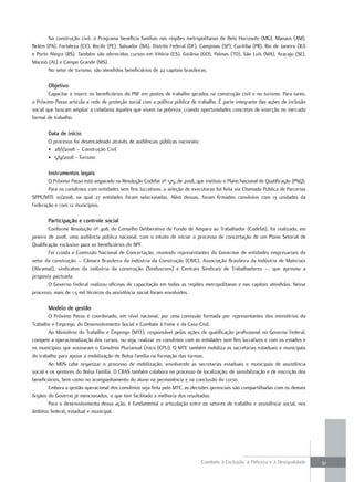 Na construção civil, o Programa beneficia famílias nas regiões metropolitanas de Belo Horizonte (MG), Manaus (AM),
Belém (PA), Fortaleza (CE), Recife (PE), Salvador (BA), Distrito Federal (DF), Campinas (SP), Curitiba (PR), Rio de Janeiro (RJ)
e Porto Alegre (RS). Também são oferecidos cursos em Vitória (ES), Goiânia (GO), Palmas (TO), São Luís (MA), Aracaju (SE),
Maceió (AL) e Campo Grande (MS).
       No setor de turismo, são atendidos beneficiários de 22 capitais brasileiras.

       objetivo
        Capacitar e inserir os beneficiários do PBF em postos de trabalho gerados na construção civil e no turismo. Para tanto,
o Próximo Passo articula a rede de proteção social com a política pública de trabalho. É parte integrante das ações de inclusão
social que buscam ampliar a cidadania àqueles que vivem na pobreza, criando oportunidades concretas de inserção no mercado
formal de trabalho.

       Data de início
       O processo foi desencadeado através de audiências públicas nacionais:
       • 28/1/2008 – Construção Civil
       • 5/9/2008 - Turismo

       instrumentos legais
       O Próximo Passo está amparado na Resolução Codefat nº 575, de 2008, que instituiu o Plano Nacional de Qualificação (PNQ).
       Para os convênios com entidades sem fins lucrativos, a seleção de executoras foi feita via Chamada Pública de Parcerias
SPPE/MTE 01/2008, na qual 27 entidades foram selecionadas. Além dessas, foram firmados convênios com 13 unidades da
Federação e com 12 municípios.

       Participação e controle social
        Conforme Resolução nº 408, do Conselho Deliberativo do Fundo de Amparo ao Trabalhador (Codefat), foi realizada, em
janeiro de 2008, uma audiência pública nacional, com o intuito de iniciar o processo de concertação de um Plano Setorial de
Qualificação exclusivo para os beneficiários do BPF.
        Foi criada a Comissão Nacional de Concertação, reunindo representantes do Governoe de entidades empresariais do
setor da construção – Câmara Brasileira da Indústria da Construção (CBIC), Associação Brasileira da Indústria de Materiais
(Abramat), sindicatos da indústria da construção (Sinduscons) e Centrais Sindicais de Trabalhadores –, que aprovou a
proposta pactuada.
        O Governo Federal realizou oficinas de capacitação em todas as regiões metropolitanas e nas capitais atendidas. Nesse
processo, mais de 1,5 mil técnicos da assistência social foram envolvidos.

       modelo de gestão
        O Próximo Passo é coordenado, em nível nacional, por uma comissão formada por representantes dos ministérios do
Trabalho e Emprego, do Desenvolvimento Social e Combate à Fome e da Casa Civil.
        Ao Ministério do Trabalho e Emprego (MTE), responsável pelas ações de qualificação profissional no Governo Federal,
compete a operacionalização dos cursos, ou seja, realizar os convênios com as entidades sem fins lucrativos e com os estados e
os municípios que assinaram o Convênio Plurianual Único (CPU). O MTE também mobiliza as secretarias estaduais e municipais
do trabalho para apoiar a mobilização do Bolsa Família na formação das turmas.
        Ao MDS cabe organizar o processo de mobilização, envolvendo as secretarias estaduais e municipais de assistência
social e os gestores do Bolsa Família. O CRAS também colabora no processo de localização, de sensibilização e de inscrição dos
beneficiários, bem como no acompanhamento do aluno na permanência e na conclusão do curso.
        Embora a gestão operacional dos convênios seja feita pelo MTE, as decisões gerenciais são compartilhadas com os demais
órgãos do Governo já mencionados, o que tem facilitado a melhoria dos resultados.
        Para o desenvolvimento dessa ação, é fundamental a articulação entre os setores de trabalho e assistência social, nos
âmbitos federal, estadual e municipal.




                                                                               Combate à Exclusão, à Pobreza e à Desigualdade      51
 