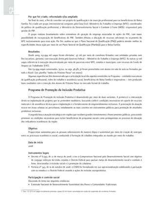52
              Por que foi criado, reformulado e/ou ampliado
             No final de 2007, a fim de conceber um projeto de qualificação e de inserção profissional para os beneficiários do Bolsa
     Família, foi criado um grupo interministerial composto pela Casa Civil, Ministério do Trabalho e Emprego (MTE), coordenador
     da política de qualificação profissional, e Ministério do Desenvolvimento Social e Combate à Fome (MDS), responsável pela
     gestão do PBF.
             O grupo realizou levantamento sobre estimativas de geração de emprego associadas às ações do PAC, com maior
     possibilidade de incorporação de beneficiários do PBF. Também efetuou a alocação de recursos adicionais no orçamento do
     MTE exclusivamente para essa ação. Por fim, avaliou-se que o Plano Nacional de Qualificação (PNQ) poderia atender melhor às
     especificidades dessa ação por meio de um Plano Setorial de Qualificação (PlanSeQ) para o Bolsa Família.

              resultados
             Desde 2009, 152.994 mil vagas foram ofertadas7, 97 mil por meio de convênios firmados com entidades privadas sem
     fins lucrativos, portanto, com execução direta pelo Governo Federal – Ministério do Trabalho e Emprego (MTE). As outras 57 mil
     vagas referem-se à execução descentralizada por meio de parcerias entre MTE, estados e municípios, com recursos do Fundo de
     Amparo ao Trabalhador (FAT).
             Das 152.994 vagas conveniadas, 74.102, ou seja, 48,4%, já foram preenchidas com alunos em sala de aula ou formados por
     todo o Brasil. (ver planilha “dados do Próximo Passo” em anexo)
             Algumas experiências têm demonstrado que a articulação local dos agentes envolvidos no Programa – entidades executoras
     da qualificação profissional, redes de trabalho e assistência social, beneficiários do Bolsa Família e empresários – tem produzido
     bons resultados com a inserção dos alunos do Próximo Passo no mercado formal de trabalho.

              Programa de Promoção da inclusão Produtiva

             O Programa de Promoção da Inclusão Produtiva é desenvolvido por meio de duas vertentes. A primeira é a intervenção
     direta na implantação de projetos que se pretendem modelares, buscando conferir condições necessárias em aporte de recursos
     materiais e de assistência técnica para a implantação e o fortalecimento de empreendimentos inclusivos. A priorização de atuação
     ocorre em áreas urbanas ou periurbanas, notadamente as mais carentes em instrumentos públicos para promoção de atividades
     produtivas inclusivas.
             A segunda busca atuação estratégica em regiões que recebem grandes investimentos e financiamentos públicos, procurando
     promover as condições necessárias para incluir beneficiários de programas sociais como protagonistas no processo de elevação
     dos indicadores econômicos da região.

              objetivo
            Proporcionar autonomia para as pessoas sobreviverem de maneira digna e sustentável por meio da criação de sinergias
     entre os processos econômico e social, conduzindo à formação de cidadãos integrados ao mundo por meio do trabalho.

              Data de início
              2008

              instrumentos legais
              • Decreto nº 6.393, de 12 de março de 2008: criou o Compromisso Nacional pelo Desenvolvimento Social com objetivo
                de conjugar esforços da União, estados e Distrito Federal para pactuar metas de desenvolvimento social e combate à
                fome, direcionadas à inclusão social e à promoção da cidadania.
              • Portaria nº 343, de 10 de outubro de 2008: o CNDS foi formalizado em sua operacionalização viabilizando a pactuação
                com os estados e o Distrito Federal visando a ações de inclusão socioprodutiva.

              Participação e controle social
              Discussão do tema nas seguintes instâncias:
              • Comissão Nacional de Desenvolvimento Sustentável dos Povos e Comunidades Tradicionais

     7. Das 172.973 mil vagas inicialmente previstas, quase 20 mil foram canceladas em razão de suspensão de convênios firmados.
 