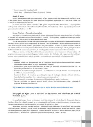 • Conselho Nacional de Assistência Social
       • Comitê Gestor e Colegiados do Programa Territórios da Cidadania

       modelo de gestão
        Para que famílias atendidas pelo PBF, ou inscritas no CadÚnico, superem a condição de vulnerabilidade econômica e social,
o MDS promove articulação e parceria, entre outras ações de inclusão produtiva, e preparação para o mercado de trabalho, com
a inserção dos beneficiários nesse mercado.
        Em parceria com órgãos públicos e privados, o MDS apoia os programas Acreditar, Próximo Passo e Curso Preparatório
do Programa de Mobilização da Indústria Nacional de Petróleo e Gás Natural (Prominp), voltados à qualificação profissional de
pessoas inscritas no CadÚnico e no PBF.

       Por que foi criado, reformulado e/ou ampliado
        Sua criação tem como justificativa a promoção de políticas de inclusão produtiva para proporcionar a todos os brasileiros
a autonomia para sobreviver com dignidade sustentável. A estratégia é formar cidadãos integrados ao mundo pelo trabalho,
contribuindo, assim, para a construção de um país mais democrático.
        As ações articuladas para a inclusão produtiva relacionam-se ao crescimento de investimentos de grande monta distribuídos
em todo o território nacional, aliado à oportunidade de maximizar a geração de emprego e de renda nos territórios afetados por
meio de um esforço de inclusão produtiva, que estabelece uma política potente e duradoura. O ponto de partida é a criação de
um ambiente institucional favorável para serem desenvolvidas iniciativas produtivas, sobretudo por parte da população inscrita no
CadÚnico e também de produtores independentes, de unidades produtivas familiares e de empreendimentos solidários.
        O Brasil, ao retomar a iniciativa desenvolvimentista, com o investimento e com o financiamento de bancos públicos e de
projetos privados, abre novas possibilidades para a inclusão produtiva. Bem distribuídos pelo espaço nacional e também por
diversos setores econômicos, esses projetos permitirão a construção de uma nova economia, inclusiva e sustentada.

       resultados
       • Convênios firmados com oito estados por meio do Compromisso Nacional para o Desenvolvimento Social, somando
         investimentos no valor de R$ 111.285.149,56, atendendo 63.538 famílias.
       • Próximo Passo: 74 mil vagas ocupadas em cursos de qualificação profissional nos ramos da construção civil e do
         turismo dirigidas a beneficiários do Programa Bolsa Família.
       • Recebimento de doações com isenção de impostos e encaminhamento aos bancos de alimentos, totalizando mais de R$
         51 milhões em produtos alimentícios.
       • Recebimento de bens e de mercadorias apreendidas pelos órgãos de fiscalização ambiental e da Receita Federal que
         foram doadas à Estratégia Fome Zero e repassadas para comunidades pobres.
       • Desenvolvimento de metodologias de atuação em territórios afetados por grandes investimentos.
       • Parcerias estabelecidas com órgãos de governos das três esferas e com empresas para articular a implantação de
         programas de inclusão produtiva no País.

       Veja em www.balancodegoverno.presidencia.gov.br, tabelas relativas aos resultados deste item.


       integração de ações para a inclusão socioeconômica dos Catadores de material
       reciclável (Ciisc)

        Em 2003 foi criado por decreto presidencial, o Comitê Interministerial de Inclusão Social de Catadores de Materiais
Recicláveis (Ciisc). Este colegiado, integrado por 12 instituições públicas e federais, tem por objetivo integrar e coordenar ações
intergovernamentais para inclusão socioprodutiva dos catadores de materiais recicláveis.
        Nesse mesmo ano, estudo financiado pelo MDS, e realizado pela Universidade Federal da Bahia (UFBA), pela Organização
do Auxílio Fraterno (OAF) e pelo Centro de Estudos Socioambientais (Pangea), analisou o custo de geração de postos de trabalho
na cadeia urbana da reciclagem para o segmento dos catadores de materiais recicláveis. A pesquisa demonstrou que o posto de
trabalho no setor é o de menor custo e que existem oportunidades de geração de trabalho e de renda.




                                                                                 Combate à Exclusão, à Pobreza e à Desigualdade       53
 