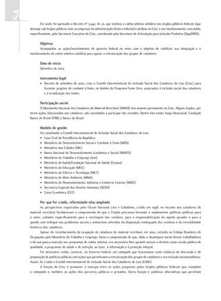 54
             Em 2006, foi aprovado o Decreto nº 5.940, de 20, que instituiu a coleta seletiva solidária nos órgãos públicos federais (que
     abrange 238 órgãos públicos mais as empresas da administração direta e indireta) e atribuiu ao Ciisc o seu monitoramento, executado,
     especificamente, pela Secretaria Executiva do Ciisc, coordenada pela Secretaria de Articulação para Inclusão Produtiva (Saip/MDS).

            objetivo
            Acompanhar as ações/investimentos do governo federal no setor com o objetivo de viabilizar sua integração e o
     monitoramento da coleta seletiva solidária para apoiar a estruturação dos grupos de catadores.

            Data de início
            Setembro de 2003

            instrumento legal
            • Decreto de setembro de 2003 criou o Comitê Interministerial de Inclusão Social dos Catadores de Lixo (Ciisc) para
              formular projetos de combate à fome, no âmbito do Programa Fome Zero, associados à inclusão social dos catadores
              e à erradicação dos lixões.

            Participação social
            O Movimento Nacional dos Catadores de Material Reciclável (MNCR) tem assento permanente no Ciisc. Alguns órgãos, por
     terem ações relacionadas aos catadores, são convidados a participar das reuniões. Dentre eles estão: Itaipu Binacional, Fundação
     Banco do Brasil (FBB) e Banco do Brasil.

            modelo de gestão
            Foi constituído o Comitê Interministerial de Inclusão Social dos Catadores de Lixo:
            • Casa Civil da Presidência da República
            • Ministério do Desenvolvimento Social e Combate à Fome (MDS)
            • Ministério das Cidades (MC)
            • Banco Nacional de Desenvolvimento Econômico e Social (BNDES)
            • Ministério do Trabalho e Emprego (tem)
            • Ministério da Saúde/Fundação Nacional de Saúde (Funasa)
            • Ministério da Educação (MEC)
            • Ministério da Ciência e Tecnologia (MCT)
            • Ministério do Meio Ambiente (MMA)
            • Ministério do Desenvolvimento, Indústria e Comércio Exterior (MDIC)
            • Secretaria Especial dos Direitos Humanos (SEDH)
            • Caixa Econômica (CEF)

            Por que foi criado, reformulado e/ou ampliado
             As perspectivas registradas pelo Fórum Nacional Lixo e Cidadania, criado em 1998, no tocante aos catadores de
     material reciclável fortaleceram a compreensão de que o Estado precisava formular e implementar políticas públicas para
     o setor, voltadas especificamente para a reciclagem dos resíduos, para a responsabilização do agente gerador e para a
     gestão com enfoque nos problemas sociais e ambientais advindos da disposição inadequada dos resíduos e da invisibilidade
     histórica dos catadores.
             Apesar do reconhecimento da ocupação de catadores de material reciclável, em 2002, incluída no Código Brasileiro de
     Ocupações pelo Ministério do Trabalho e Emprego, havia a compreensão de que, dado o desamparo social desses trabalhadores
     e de sua pouca inserção nos programas de coleta seletiva, era necessário lhes garantir acesso a direitos como escola pública de
     qualidade, a programas de saúde e de nutrição, ao lazer, à informação e à proteção integral.
             Foi necessário, então, construir, no Governo Federal, um colegiado que funcionasse como instância de discussão e de
     proposição de políticas públicas com ações que permitissem a estruturação dos grupos de catadores e sua inclusão socioeconômica.
     Assim, foi criado o Comitê Interministerial de Inclusão Social dos Catadores de Lixo (CIISC).
             A função do Ciisc é promover a sinergia entre as ações propostas pelos órgãos públicos federais que compõem
     o colegiado e, também, as ações dos parceiros públicos e privados. Outra função é viabilizar alternativas que permitam
 