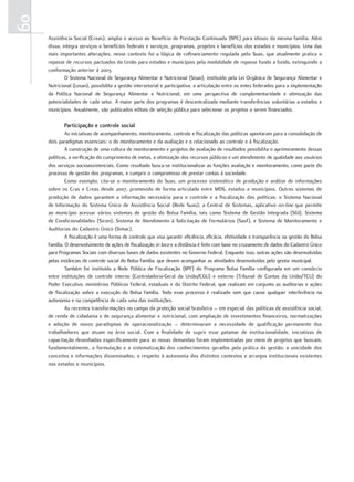 60
     Assistência Social (Creas); amplia o acesso ao Benefício de Prestação Continuada (BPC) para idosos da mesma família. Além
     disso, integra serviços e benefícios federais e serviços, programas, projetos e benefícios dos estados e municípios. Uma das
     mais importantes alterações, nesse contexto foi a lógica de cofinanciamento regulada pelo Suas, que atualmente pratica o
     repasse de recursos pactuados da União para estados e municípios pela modalidade de repasse fundo a fundo, extinguindo a
     conformação anterior à 2003.
             O Sistema Nacional de Segurança Alimentar e Nutricional (Sisan), instituído pela Lei Orgânica de Segurança Alimentar e
     Nutricional (Losan), possibilita a gestão intersetorial e participativa, a articulação entre os entes federados para a implementação
     da Política Nacional de Segurança Alimentar e Nutricional, em uma perspectiva de complementaridade e otimização das
     potencialidades de cada setor. A maior parte dos programas é descentralizada mediante transferências voluntárias a estados e
     municípios. Anualmente, são publicados editais de seleção pública para selecionar os projetos a serem financiados.

            Participação e controle social
              As iniciativas de acompanhamento, monitoramento, controle e fiscalização das políticas apontaram para a consolidação de
     dois paradigmas essenciais: o do monitoramento e da avaliação e o relacionado ao controle e à fiscalização.
              A construção de uma cultura de monitoramento e projetos de avaliação de resultados possibilita o aprimoramento dessas
     políticas, a verificação do cumprimento de metas, a otimização dos recursos públicos e um atendimento de qualidade aos usuários
     dos serviços socioassistenciais. Como resultado busca-se institucionalizar as funções avaliação e monitoramento, como parte do
     processo de gestão dos programas, e cumprir o compromisso de prestar contas à sociedade.
              Como exemplo, cita-se o monitoramento do Suas, um processo sistemático de produção e análise de informações
     sobre os Cras e Creas desde 2007, promovido de forma articulada entre MDS, estados e municípios. Outros sistemas de
     produção de dados garantem a informação necessária para o controle e a fiscalização das políticas: o Sistema Nacional
     de Informação do Sistema Único de Assistência Social (Rede Suas); a Central de Sistemas, aplicativo on-line que permite
     ao município acessar vários sistemas de gestão do Bolsa Família, tais como Sistema de Gestão Integrada (SGI), Sistema
     de Condicionalidades (Sicon), Sistema de Atendimento à Solicitação de Formulários (Sasf), e Sistema de Monitoramento e
     Auditorias do Cadastro Único (Simac).
              A fiscalização é uma forma de controle que visa garantir eficiência, eficácia, efetividade e transparência na gestão do Bolsa
     Família. O desenvolvimento de ações de fiscalização in loco e a distância é feito com base no cruzamento de dados do Cadastro Único
     para Programas Sociais com diversas bases de dados existentes no Governo Federal. Enquanto isso, outras ações são desenvolvidas
     pelas instâncias de controle social do Bolsa Família, que devem acompanhar as atividades desenvolvidas pelo gestor municipal.
              Também foi instituída a Rede Pública de Fiscalização (RPF) do Programa Bolsa Família configurada em um consórcio
     entre instituições de controle interno (Controladoria-Geral da União/CGU) e externo (Tribunal de Contas da União/TCU) do
     Poder Executivo, ministérios Públicos Federal, estaduais e do Distrito Federal, que realizam em conjunto as auditorias e ações
     de fiscalização sobre a execução do Bolsa Família. Todo esse processo é realizado sem que cause qualquer interferência na
     autonomia e na competência de cada uma das instituições.
              As recentes transformações no campo da proteção social brasileira – em especial das políticas de assistência social,
     de renda de cidadania e de segurança alimentar e nutricional, com ampliação de investimentos financeiros, normatizações
     e adoção de novos paradigmas de operacionalização – determinaram a necessidade de qualificação permanente dos
     trabalhadores que atuam na área social. Com a finalidade de suprir esse patamar de institucionalidade, iniciativas de
     capacitação desenhadas especificamente para as novas demandas foram implementadas por meio de projetos que buscam,
     fundamentalmente, a formulação e a sistematização dos conhecimentos gerados pela prática da gestão; a unicidade dos
     conceitos e informações disseminados; o respeito à autonomia dos distintos contextos e arranjos institucionais existentes
     nos estados e municípios.
 