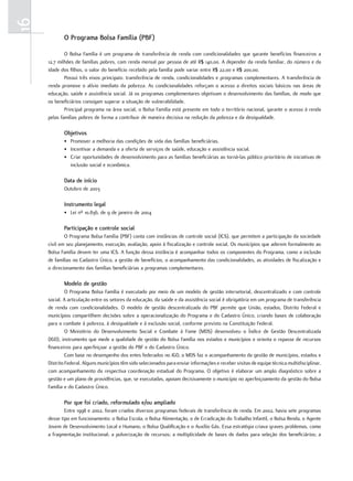 16
            o Programa bolsa Família (PbF)

             O Bolsa Família é um programa de transferência de renda com condicionalidades que garante benefícios financeiros a
     12,7 milhões de famílias pobres, com renda mensal por pessoa de até R$ 140,00. A depender da renda familiar, do número e da
     idade dos filhos, o valor do benefício recebido pela família pode variar entre R$ 22,00 e R$ 200,00.
             Possui três eixos principais: transferência de renda, condicionalidades e programas complementares. A transferência de
     renda promove o alívio imediato da pobreza. As condicionalidades reforçam o acesso a direitos sociais básicos nas áreas de
     educação, saúde e assistência social. Já os programas complementares objetivam o desenvolvimento das famílias, de modo que
     os beneficiários consigam superar a situação de vulnerabilidade.
             Principal programa na área social, o Bolsa Família está presente em todo o território nacional, garante o acesso à renda
     pelas famílias pobres de forma a contribuir de maneira decisiva na redução da pobreza e da desigualdade.

            objetivos
            • Promover a melhoria das condições de vida das famílias beneficiárias.
            • Incentivar a demanda e a oferta de serviços de saúde, educação e assistência social.
            • Criar oportunidades de desenvolvimento para as famílias beneficiárias ao torná-las público prioritário de iniciativas de
              inclusão social e econômica.

            Data de início
            Outubro de 2003

            instrumento legal
            • Lei nº 10.836, de 9 de janeiro de 2004

            Participação e controle social
             O Programa Bolsa Família (PBF) conta com instâncias de controle social (ICS), que permitem a participação da sociedade
     civil em seu planejamento, execução, avaliação, apoio à fiscalização e controle social. Os municípios que aderem formalmente ao
     Bolsa Família devem ter uma ICS. A função dessa instância é acompanhar todos os componentes do Programa, como a inclusão
     de famílias no Cadastro Único, a gestão de benefícios, o acompanhamento das condicionalidades, as atividades de fiscalização e
     o direcionamento das famílias beneficiárias a programas complementares.

            modelo de gestão
              O Programa Bolsa Família é executado por meio de um modelo de gestão intersetorial, descentralizado e com controle
     social. A articulação entre os setores da educação, da saúde e da assistência social é obrigatória em um programa de transferência
     de renda com condicionalidades. O modelo de gestão descentralizada do PBF permite que União, estados, Distrito Federal e
     municípios compartilhem decisões sobre a operacionalização do Programa e do Cadastro Único, criando bases de colaboração
     para o combate à pobreza, à desigualdade e à exclusão social, conforme previsto na Constituição Federal.
              O Ministério do Desenvolvimento Social e Combate à Fome (MDS) desenvolveu o Índice de Gestão Descentralizada
     (IGD), instrumento que mede a qualidade de gestão do Bolsa Família nos estados e municípios e orienta o repasse de recursos
     financeiros para aperfeiçoar a gestão do PBF e do Cadastro Único.
              Com base no desempenho dos entes federados no IGD, o MDS faz o acompanhamento da gestão de municípios, estados e
     Distrito Federal. Alguns municípios têm sido selecionados para enviar informações e receber visitas de equipe técnica multidisciplinar,
     com acompanhamento da respectiva coordenação estadual do Programa. O objetivo é elaborar um amplo diagnóstico sobre a
     gestão e um plano de providências, que, se executadas, apoiam decisivamente o município no aperfeiçoamento da gestão do Bolsa
     Família e do Cadastro Único.

            Por que foi criado, reformulado e/ou ampliado
             Entre 1998 e 2002, foram criados diversos programas federais de transferência de renda. Em 2002, havia sete programas
     desse tipo em funcionamento: o Bolsa Escola, o Bolsa Alimentação, o de Erradicação do Trabalho Infantil, o Bolsa Renda, o Agente
     Jovem de Desenvolvimento Local e Humano, o Bolsa Qualificação e o Auxílio Gás. Essa estratégia criava graves problemas, como
     a fragmentação institucional; a pulverização de recursos; a multiplicidade de bases de dados para seleção dos beneficiários; a
 