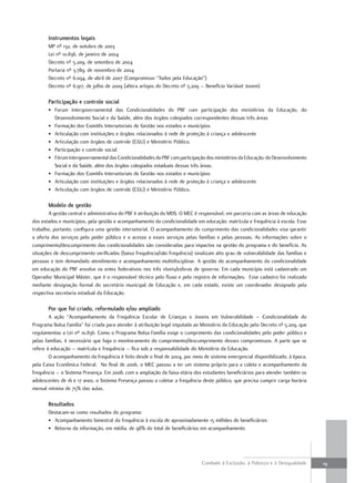 instrumentos legais
       MP nº 132, de outubro de 2003
       Lei nº 10.836, de janeiro de 2004
       Decreto nº 5.209, de setembro de 2004
       Portaria nº 3.789, de novembro de 2004
       Decreto nº 6.094, de abril de 2007 (Compromisso “Todos pela Educação”)
       Decreto nº 6.917, de julho de 2009 (altera artigos do Decreto nº 5.209 – Benefício Variável Jovem)

       Participação e controle social
       • Forum Intergovernamental das Condicionalidades do PBF com participação dos ministérios da Educação, do
         Desenvolvimento Social e da Saúde, além dos órgãos colegiados correspondentes dessas três áreas
       • Formação dos Comitês Intersetoriais de Gestão nos estados e municípios
       • Articulação com instituições e órgãos relacionados à rede de proteção à criança e adolescente
       • Articulação com órgãos de controle (CGU) e Ministério Público.
       • Participação e controle social
       • Fórum Intergovernamental das Condicionalidades do PBF com participação dos ministérios da Educação, do Desenvolvimento
         Social e da Saúde, além dos órgãos colegiados estaduais dessas três áreas.
       • Formação dos Comitês Intersetoriais de Gestão nos estados e municípios
       • Articulação com instituições e órgãos relacionados à rede de proteção à criança e adolescente
       • Articulação com órgãos de controle (CGU) e Ministério Público.

       modelo de gestão
        A gestão central e administrativa do PBF é atribuição do MDS. O MEC é responsável, em parceria com as áreas de educação
dos estados e municípios, pela gestão e acompanhamento da condicionalidade em educação: matrícula e frequência à escola. Esse
trabalho, portanto, configura uma gestão intersetorial. O acompanhamento do cumprimento das condicionalidades visa garantir
a oferta dos serviços pelo poder público e o acesso a esses serviços pelas famílias e pelas pessoas. As informações sobre o
cumprimento/descumprimento das condicionalidades são consideradas para impactos na gestão do programa e do benefício. As
situações de descumprimento verificadas (baixa frequência/não frequência) sinalizam alto grau de vulnerabilidade das famílias e
pessoas e tem demandado atendimento e acompanhamento multidisciplinar. A gestão do acompanhamento da condicionalidade
em educação do PBF envolve os entes federativos nos três níveis/esferas de governo. Em cada município está cadastrado um
Operador Municipal Máster, que é o responsável técnico pelo fluxo e pelo registro de informações. Esse cadastro foi realizado
mediante designação formal do secretário municipal de Educação e, em cada estado, existe um coordenador designado pela
respectiva secretaria estadual da Educação.

       Por que foi criado, reformulado e/ou ampliado
        A ação “Acompanhamento da Frequência Escolar de Crianças e Jovens em Vulnerabilidade – Condicionalidade do
Programa Bolsa Família” foi criada para atender à atribuição legal imputada ao Ministério da Educação pelo Decreto nº 5.209, que
regulamentou a Lei nº 10.836. Como o Programa Bolsa Família exige o cumprimento das condicionalidades pelo poder público e
pelas famílias, é necessário que haja o monitoramento do cumprimento/descumprimento desses compromissos. A parte que se
refere à educação – matrícula e frequência – fica sob a responsabilidade do Ministério da Educação.
        O acompanhamento da frequência é feito desde o final de 2004, por meio de sistema emergencial disponibilizado, à época,
pela Caixa Econômica Federal. No final de 2006, o MEC passou a ter um sistema próprio para a coleta e acompanhamento da
frequência – o Sistema Presença. Em 2008, com a ampliação da faixa etária dos estudantes beneficiários para atender também os
adolescentes de 16 e 17 anos, o Sistema Presença passou a coletar a frequência deste público, que precisa cumprir carga horária
mensal mínima de 75% das aulas.

       resultados
       Destacam-se como resultados do programa:
       • Acompanhamento bimestral da frequência à escola de aproximadamente 15 milhões de beneficiários
       • Retorno da informação, em média, de 98% do total de beneficiários em acompanhamento




                                                                               Combate à Exclusão, à Pobreza e à Desigualdade      19
 