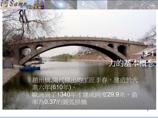 3-1 
力的基本概念 
1 
趙州橋,隋代傑出的工匠李春，建造於大 
業六年(610年)。 
歐洲到了1340年才建成跨度29.9米，曲 
率為0.37的圓弧拱橋 
 