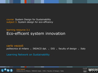 course System Design for Sustainability
subject 3. System design for eco-efficency


learning resource 3.1
Eco-efficent system innovation


carlo vezzoli
politecnico di milano . INDACO dpt. . DIS . faculty of design . Italy

Learning Network on Sustainability




         Carlo Vezzoli
         Politecnico di Milano / INDACO dept. / DIS / Faculty of Design / Italy
 