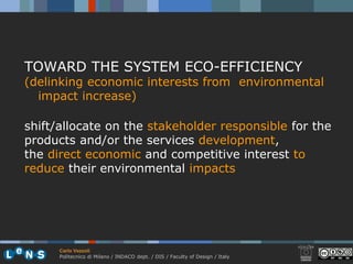 TOWARD THE SYSTEM ECO-EFFICIENCY
(delinking economic interests from environmental
  impact increase)

shift/allocate on the stakeholder responsible for the
products and/or the services development,
the direct economic and competitive interest to
reduce their environmental impacts




      Carlo Vezzoli
      Politecnico di Milano / INDACO dept. / DIS / Faculty of Design / Italy
 
