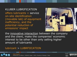 KLUBER LUBRIFICATION
offers lubricants + service
on-site identification
(movable lab) of equipment
inefficiency, and the
potential reduction of
emissions’ impact

the innovative interaction between the company
and the client, make the companies’ economic
interest to be other than only selling higher
amount of lubricants

lubricant > LUBRFIICATION

     Carlo Vezzoli
     Politecnico di Milano / INDACO dept. / DIS / Faculty of Design / Italy
 